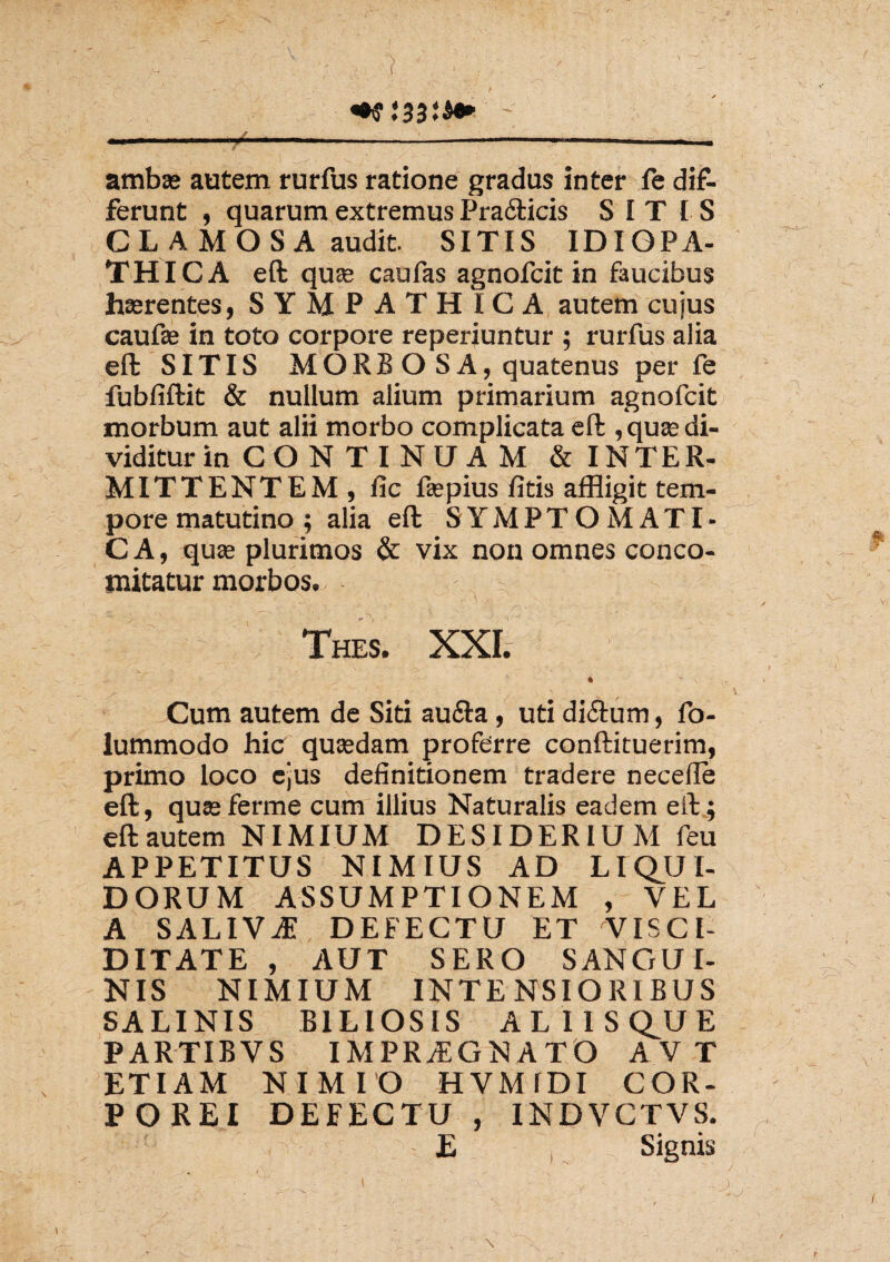 ambas autem rurfus ratione gradus inter fe dif¬ ferunt , quarum extremus Pra&icis SITIS CL A M O S A audit. SITIS IDIOPA¬ THICA eft qua» caufas agnofcit in faucibus haerentes, SYMPATHICA autem cujus caufas in toto corpore reperiuntur ; rurfus alia eft SITIS MORBOSA, quatenus per fe fubfiftit & nullum alium primarium agnofcit morbum aut alii morbo complicata eft ,quaedi- viditurin CO N T I NU A M & INTER¬ MITTENTEM, fic faspius litis affligit tem¬ pore matutino ; alia eft SYMPTOMATI- C A, quas plurimos & vix non omnes conco- mitatur morbos. Thes. Cum autem de Siti au&a, uti di&um, fo- lummodo hic quaedam proferre conftituerim, primo loco ejus definitionem tradere necelle eft, quasferme cum illius Naturalis eadem eft; eft autem NIMIUM DESIDERIUM feu APPETITUS NIMIUS AD LIQUI¬ DORUM ASSUMPTIONEM , YEL A SALIVA? DEFECTU ET VISCl- DITATE , AUT SERO SANGUI¬ NIS NIMIUM INTENSIORIBUS SALINIS BILIOSIS ALIIS QU E PARTIBVS IMPRAEGNATO A V T ETIAM NIMIO HVM1DI COR¬ POREI DEFECTU , INDVCTVS. E V Signis 1