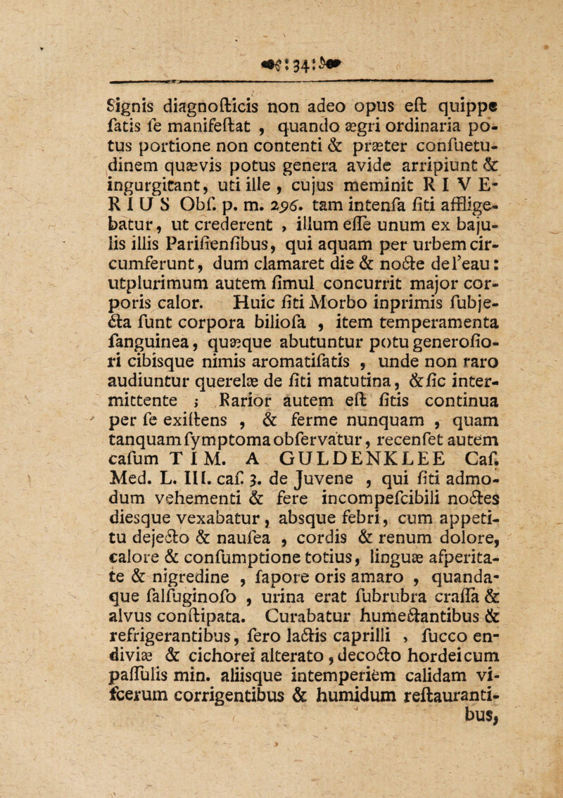 * Signis diagnofticis non adeo opus eft quippe fatis fe manifeftat , quando asgri ordinaria po¬ tus portione non contenti & praster confuetu- dinem quaevis potus genera avide arripiunt & ingurgitant, uti ille , cujus meminit RI VE¬ RIUS Obf. p. m. 255. tam intenfa fiti afflige¬ batur, ut crederent , illum efle unum ex baju¬ lis illis Parifienfibus, qui aquam per urbem cir¬ cumferunt, dum clamaret die & no&e del’eau: utplurimum autem fimul concurrit major cor¬ poris calor. Huic fiti Morbo inprimis fubje- <fta funt corpora biliofa , item temperamenta fanguinea, quaque abutuntur potu generofio- ri cibisque nimis aromatifatis , unde non raro audiuntur querelas de fiti matutina, &fic inter¬ mittente ; Parior autem eft fitis continua per fe exiltens , & ferme nunquam , quam tanquamfymptomaobfervatur, recenfet autem cafumTIM. A GULDENKLEE Caf. Med. L. III. caf 3. de Juvene , qui fiti admo¬ dum vehementi & fere incompefcibili noftes diesque vexabatur, absque febri, cum appeti¬ tu dejefto & naufea , cordis & renum dolore, calore & confumptione totius, linguas afperita- te & nigredine , fapore oris amaro , quanda- que falfuginofo , urina erat fubrubra craffa & alvus conftipata. Curabatur hume&antibus & refrigerantibus, fero laftis caprilli , fucco en- divias & cichorei alterato, decofto hordeicum palTulis min. aliisque intemperiem calidam vi- fcerum corrigentibus & humidum reftauranti-  bus,