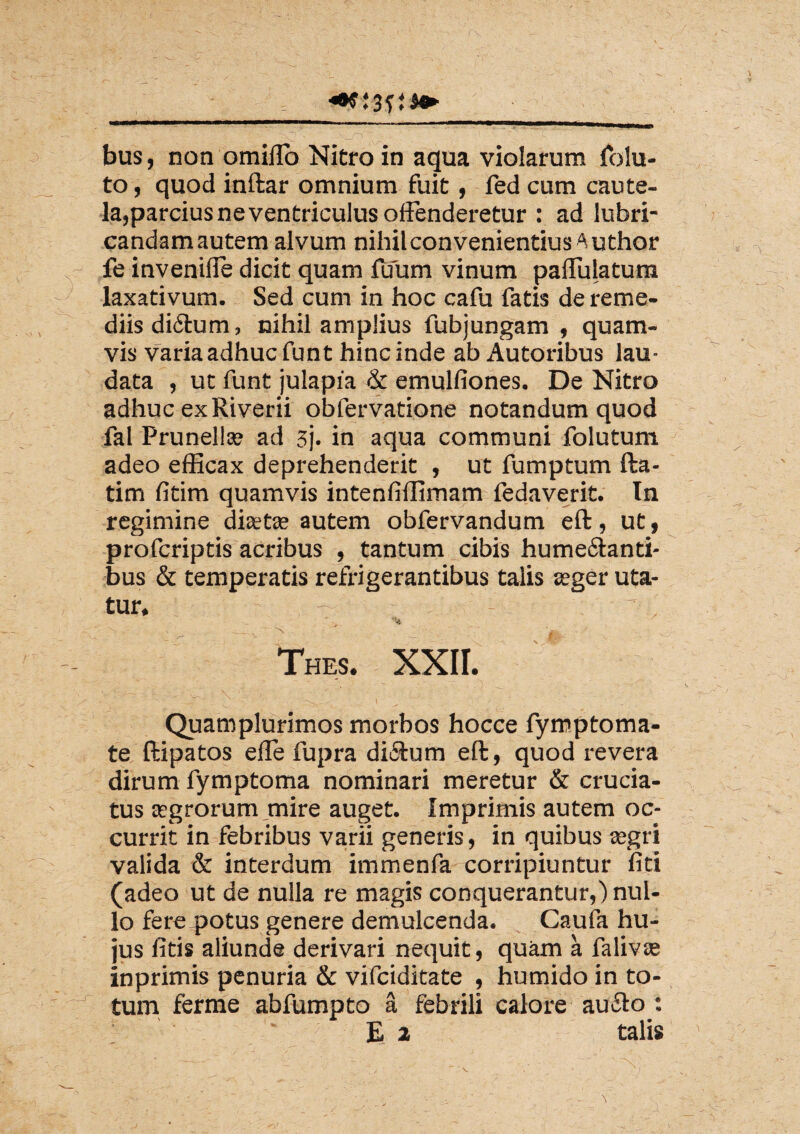 to, quod inftar omnium fuit, fed cum caute¬ la,parcius ne ventriculus offenderetur : ad lubri¬ candam autem alvum nihil convenientius A uthor fe invenilie dicit quam Tuum vinum paffulatum laxativum. Sed cum in hoc cafu fatis de reme¬ diis diftum, nihil amplius fubjungam , quam¬ vis Varia adhuc funt hinc inde ab Autoribus lau¬ data , ut funt julapia & emulfiones. De Nitro adhuc ex Riverii obfervatione notandum quod fal Prunella? ad 3j. in aqua communi folutum adeo efficax deprehenderit , ut fumptum fta- tim fitim quamvis intenfiffimam fedaverit. In regimine diastse autem obfervandum eft, ut, profcriptis acribus , tantum cibis hume&anti- bus & temperatis refrigerantibus talis seger uta¬ tur, S ‘ ^ ' Thes. XXII. ’ - ■ ' JT'' . t ' Quamplurimos morbos hocce fymptoma- te ftipatos efle fupra di&um eft, quod revera dirum fymptoma nominari meretur & crucia¬ tus aegrorum mire auget. Imprimis autem oc¬ currit in febribus varii generis, in quibus segri valida & interdum immenfa corripiuntur fiti (adeo ut de nulla re magis conquerantur,) nul¬ lo fere potus genere demulcenda. Caufa hu¬ jus litis aliunde derivari nequit, quam a falivte inprimis penuria & vifciditate , humido in to¬ tum ferme abfumpto a febrili calore aufto : £ 2 talis