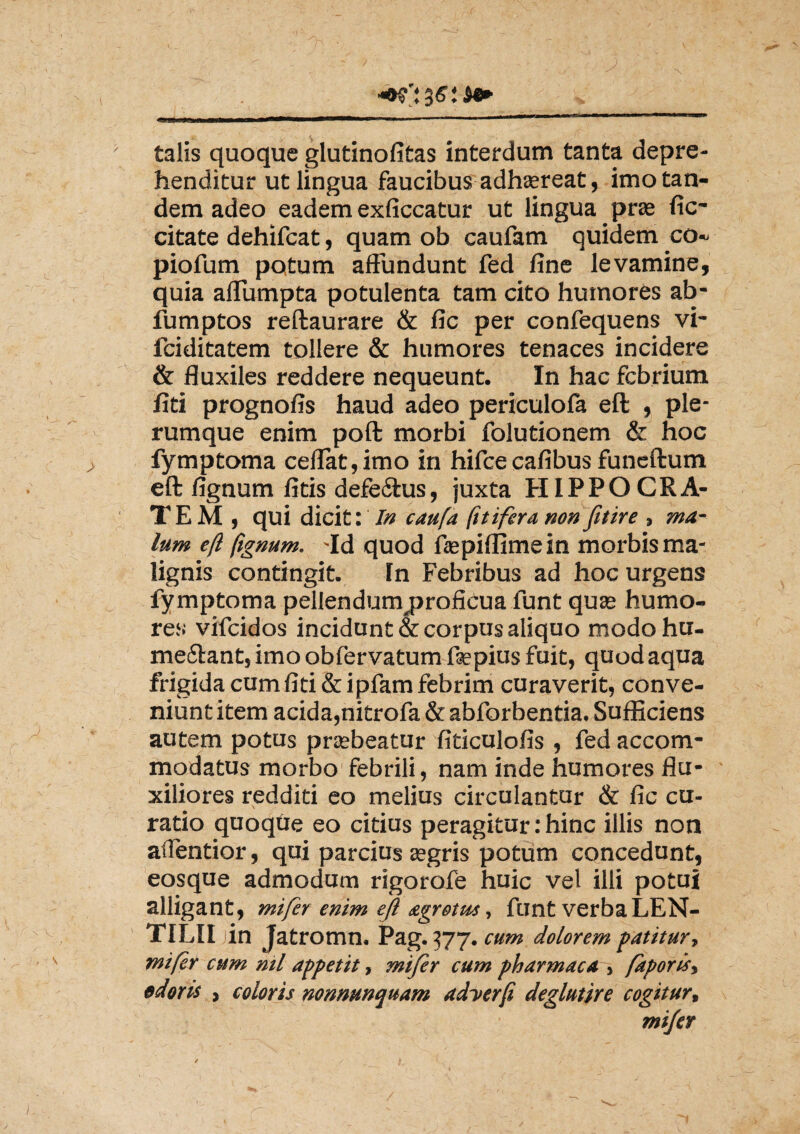 / ; talis quoque glutinofitas interdum tanta depre¬ henditur ut lingua faucibus adhtereat, imo tan¬ dem adeo eadem exficcatur ut lingua pras fic- citate dehifcat, quam ob caufam quidem co~ piofum potum affundunt fed fine levamine, quia affumpta potulenta tam cito humores ab- fumptos reftaurare & fic per confequens vi- fciditatem tollere & humores tenaces incidere & fluxiles reddere nequeunt. In hac febrium fiti prognofis haud adeo periculofa eft , ple¬ rumque enim poft morbi folutionem & hoc fymptoma ceflat,imo in hifce cafibus funeftum eft fignum fitis defe&us, juxta HIPPOCRA¬ TEM , qui dicit: In caufa fitifera non fitire , ma¬ lum eft ftgnum. -Id quod ftepiffime in morbis ma¬ lignis contingit. In Febribus ad hoc urgens fymptoma pellendum^proficua funt quse humo¬ res vifeidos incidunt & corpus aliquo modo hu- mecfant, imo obfervatum ftepius fuit, quod aqua frigida cum fiti & ipfam febrim curaverit, conve¬ niunt item acida,nitrofa & abforbentia. Sufficiens autem potus prasbeatur fiticulofis , fed accom¬ modatus morbo febrili, nam inde humores flu¬ xiliores redditi eo melius circulantur & fic cu¬ ratio quoqbe eo citius peragitur: hinc illis non aflentior, qui parcius a?gris potum concedunt, eosque admodum rigorofe huic vel illi potui alligant, mifer enim eft agrotm, funt verba LEN- TILII iin Jatromn. Pag. 377. cum dolorem patitur-, mifer cum nil appetit, mifer cum pharmaca , faporis, odoris , coloris nonmnquam adyerft deglutire cogitur, mifer /
