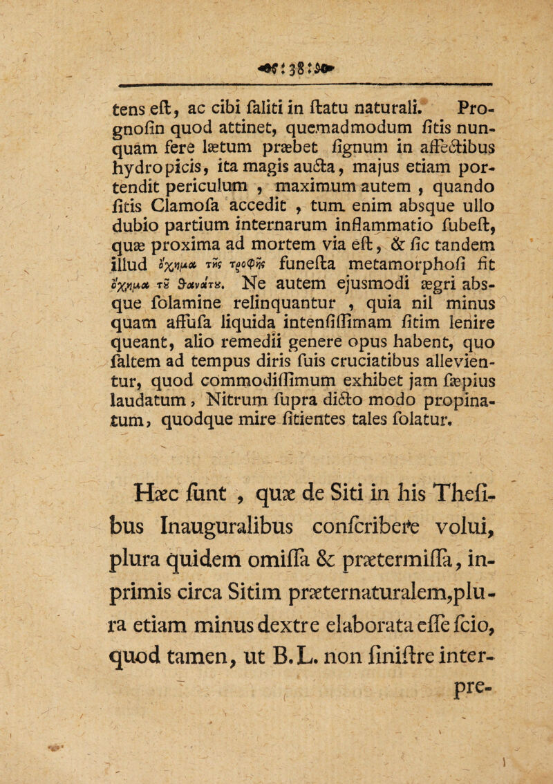 tens eft, ac cibi faliti in ftatu naturali. Pro- gnofin quod attinet, quemadmodum fitis nun¬ quam fere lastum probet fignum in affectibus hydropicis, ita magis aufita, majus etiam por¬ tendit periculum , maximum autem , quando fitis Clamofa accedit , tum enim absque ullo dubio partium internarum inflammatio fubeft, quse proxima ad mortem via eft, & fic tandem illud rw T^oip?« funefta metamorphofi fit ox,ni*» tS 9-xvx'ta. Ne autem ejusmodi segri abs¬ que folamine relinquantur , quia nil minus quam affufa liquida intenfiflimam fitim lenire queant, alio remedii genere opus habent, quo faltem ad tempus diris fuis cruciatibus allevien- tur, quod commodiflimum exhibet jam fepius laudatum, Nitrum fupra difto modo propina¬ tum, quodque mire fitientes tales folatur. Haec lunt , quae de Siti in his Thefi- bus Inauguralibus conlcribefe volui, plura quidem omilFa 8c praetermifla, in- primis circa Sitim praeternaturalem,plu - ra etiam minus dextre elaborata elle fcio, quod tamen, ut B. L. non liniftre inter- Pre-