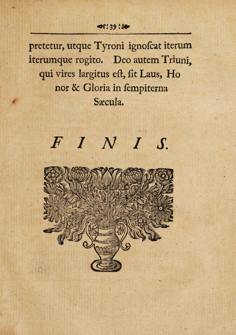 pretetur, utque Tyroni ignofcat iterum iterumque rogito. Deo autem Triuni, qui vires largitus eft, fit Laus, Ho nor & Gloria in lempiterna Saecula. FINIS. •f t cr‘