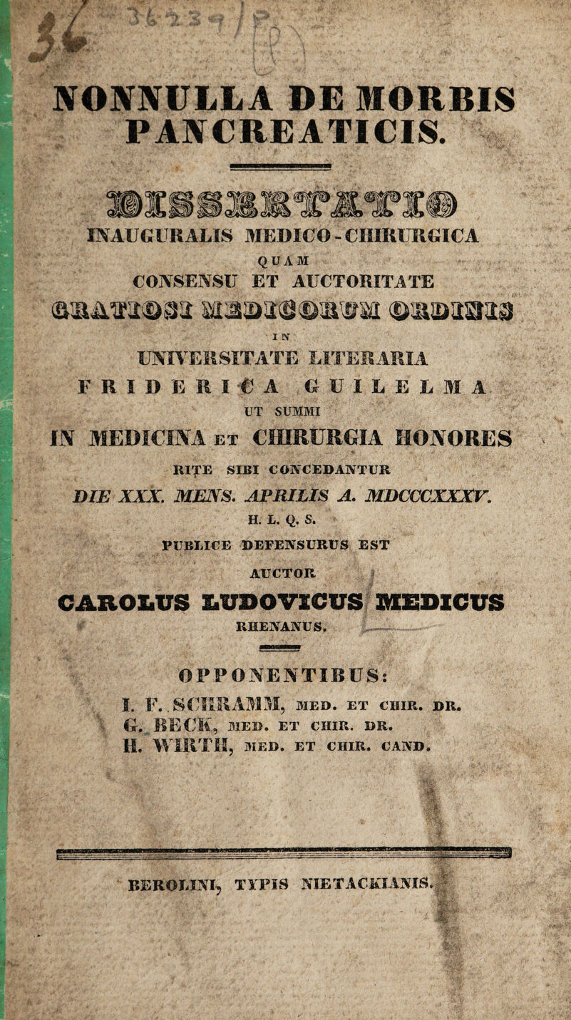 NONNULLA DE MORBIS PANCREATICIS. QUAM CONSENSU ET AUCTORITATE universitate liter aria F RIDERI C A CUILELIA UT SUMMI IN MEDICINA et CHIRURGIA HONORES RITE SIBI CONCEDANTUR A , ■ DIE XXX. MENS. APRILIS A. MDCCCXXXV. H. L. Q. S. PUBLICE DEFENSURUS EST AUCTOR CAXtOXiUS IiUDO VICUS MEDICUS RHENANUS. OPPONENTIBUS: I. F. .SCBRA30I, MED. ET CHIR. DR. G. BECIl, MED. ET CHIR. DR. II. WIRTU, MED. ET CHIR. CAND. REROMNI5 TYPIS NIETACKIANTS.