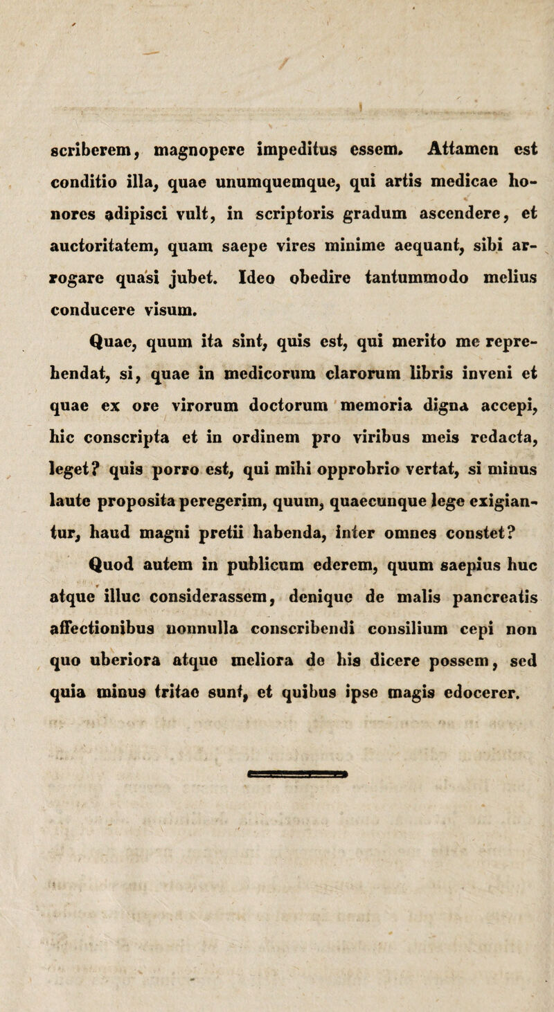 \ scriberem, magnopere impeditus essem* Attamen est conditio illa, quae unumquemque, qui artis medicae ho- % nores adipisci vult, in scriptoris gradum ascendere, et auctoritatem, quam saepe vires minime aequant, sibi ar¬ rogare quasi jubet. Ideo obedire tantummodo melius conducere visum. Quae, quum ita sint, quis est, qui merito me repre¬ hendat, si, quae in medicorum clarorum libris inveni et quae ex ore virorum doctorum memoria digna accepi, hic conscripta et in ordinem pro viribus meis redacta, leget? quis porro est, qui mihi opprobrio vertat, si minus laute proposita peregerim, quum, quaecunque lege exigian- tur, haud magni pretii habenda, inter omnes constet? Quod autem in publicum ederem, quum saepius huc atque illuc considerassem, denique de malis pancreatis affectionibus nonnulla conscribendi consilium cepi non quo uberiora atque meliora de his dicere possem, sed quia minu9 tritae sunt, et quibus ipse magis edocerer.