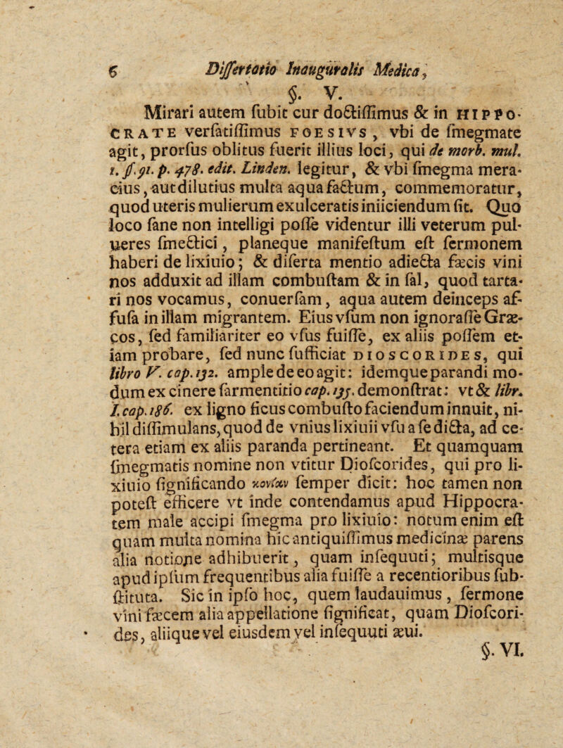 §. V. Mirari autem fubit cur do&iffimus & in Hippo¬ crate verfatiffimus foesivs , vbi de fmegmate agit, prorfus oblitus fuerit illius loci, qui de morb. mul. i. jf.p.p. 478- edit. Linden. legitur, & vbi fmegma mera¬ cius , aut dilutius multa aqua factum, commemoratur, quod uteris mulierum exulceratis iniiciendum fit. Quo loco fane non intelligi polle videntur illi veterum pul- neres fineftici, planeque manifeftum eft fermonem haberi de lixiuio; & diferta mentio adiefta fecis vini nos adduxit ad illam combuftam & in fal, quod tarta- ri nos vocamus, conuerlam, aqua autem deinceps a£ fula in illam migrantem. Eiusvfum non ignorafie Grae¬ cos, fed familiariter eo vfus fuifle, ex aliis poflem et¬ iam prohare, fed nunc fufficiat di o s c or i de s, qui UbroF.cap.ij2. ample de eo agit: idemqueparandi mo¬ dum ex cinere farmentitior^y/.demonftrat: vt& libr. I. cap. i8d. ex ligno ficus combuftofaciendum innuit, ni¬ hil diffimulans, quod de vnius lixiuii v.fu a fe difta, ad ce¬ tera etiam ex aliis paranda pertineant. Et quamquam firiegmatis nomine non vtitur Diofcorides, qui pro li¬ xiuio fignificando femper dicit: hoc tamen non poteft efficere vt inde contendamus apud Hippocra¬ tem male accipi fmegma pro lixiuio: notum enim eft quam multa nomina hicantiquiffimus medicina; parens alia notione adhibuerit , quam infequuti; multisque apud iplum frequentibus alia fuifle a recentioribus fub- ftituta. Sic in ipfo hoc, quem laudauimus , fermone vini fecem alia appellatione fignificat, quam Diofcori¬ des, aliique vel eiusdem yel infequuti sui.