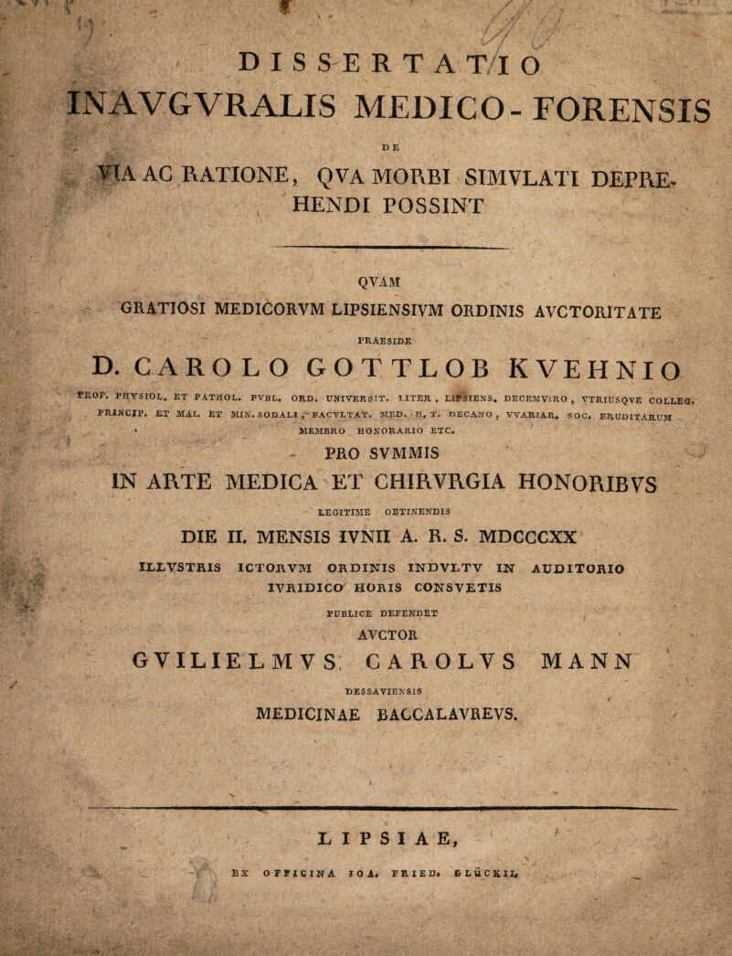 Tk r » * t % 1 “ 4 DIS SE RTATIO INAVGVRALIS MEDICO-FORENSIS D E AC RATIONE, QVA MORBI SIMVLATI DEPRE¬ HENDI POSSINT QVAM GRATIOSI MEDICORVM LIPSIENSIVM ORDINIS AVCTORITATE PRAESIDE D.CAROLO GOTTLOR K VE H NI O PE.OF. PIIYSIOL, ET PATHOL. PVBL. ORD. UNIVERSIT. LITER, LIPSIENS. DECEMVIRO, VTRIUSQVE COLLEO. PRINCJP. ET MAI. ET MIN. SODALI , FACVLTAT. MED. TI, T, DECANO , VVARIAR, SOC. ERUDITARUM * MEMBRO HONORARIO ETC. PRO SVMMIS IN ARTE MEDICA ET CHIRVRGIA HONORIBVS LEGITIME OBTINENDIS DIE II. MENSIS IVNII A. R. S. MDCGCXX IXXVSTRIS ICTORVM ORDINIS INDVLTV IN AUDITORIO IVRIDICO HORIS CONSVETIS PUBLICE DEFENDET AVCTOR GVILIELMVS; CAROLVS MANN DESSAVIENS1S MEDICINAE BACCALAVREVS. L I P S I A E, 23 X OFPJCINA IO A. FPvIED. G L U C K. 1