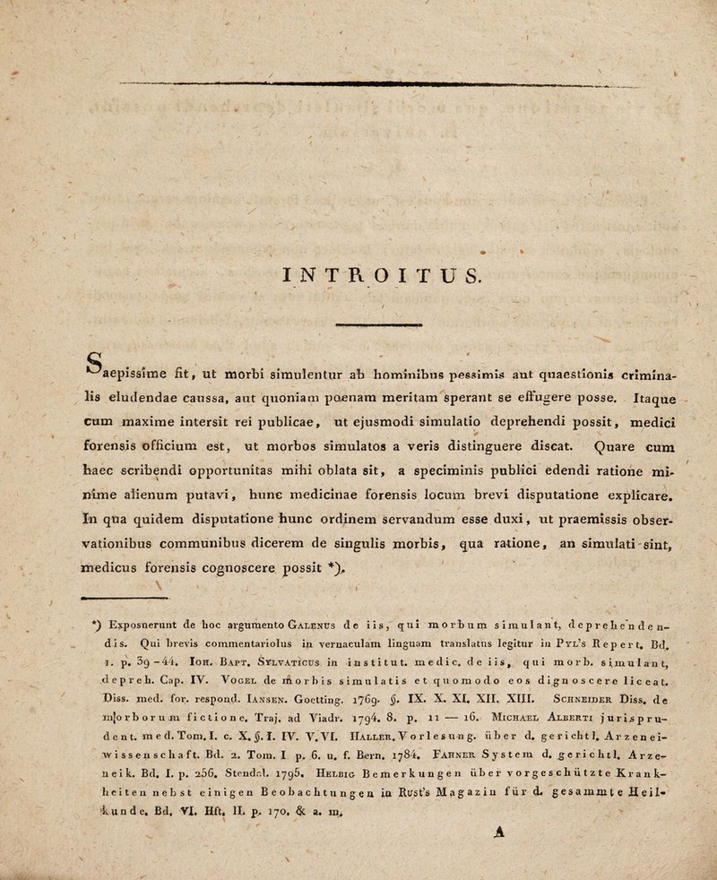 ■/ » I INTROITUS. P ■ ^aepisslme fit, ut morbi simulentur ab hominibus pessimis aut quaestionis crimina¬ lis eludendae caussa, aut quoniam poenam meritam sperant se effugere posse. Itaque cum maxime intersit rei publicae, ut ejusmodi simulatio deprehendi possit, medici v . < ' . forensis officium est, ut morbos simulatos a veris distinguere discat. Quare cum haec scribendi opportunitas mihi oblata sit, a speciminis publici edendi ratione mi¬ nime alienum putavi, hunc medicinae forensis locum brevi disputatione explicare. In qua quidem disputatione hunc ordinem servandum esse duxi, ut praemissis obser¬ vationibus communibus dicerem de singulis morbis, qua ralione, an simulati sint, medicus forensis cognoscere possit *), V * , ^ ; - .■ *) Exposuerunt de hoc argumento Galenus de iis, qui morbum simulant, deprehenden¬ dis. Qui brevis commentariolus in vernaculam linguam translatus legitur iu Pyl’s Repert, Bd. i. p. 3g-44. Ion. Bapt. SylvAticus in institut. medie, de iis, qui rnorh. simulant, d e p r e h. Cap. IV. Vogel de morbis simulatis et quomodo eos dignoscere liceat. Diss. med. for. respond. Iansen. Goetting. i?6g. §. IX. X. XI. XII. XIII. Schneider Diss. de mjorborum fictione. Traj. ad Yiadr. 1794. 8. p. 11 — 16. Michael Albertx jurispru- d e n t. m e d. Tom, I. c. X. §. I. IV. V. VI. IIaller, Vorles u n g. ii b e r d. gerichtl. Arzene i- vvissenschaft. Bd. 2. Tom. I p. 6. u. f. Bern. 1784. Fahneb. System d. gerichtl. Arze¬ ne i k. Bd. I. p. 256. Stendr.l. 1796, Helbig Bemerkungen iibervorgeschutzte Krank- heiten nebst e i n i g e n Beobachtungen ia ItusG» Magazin f ii r d. gesa mm te Heil- kunde. Bd, VI. Hft, II. p. 170. & a. m. A