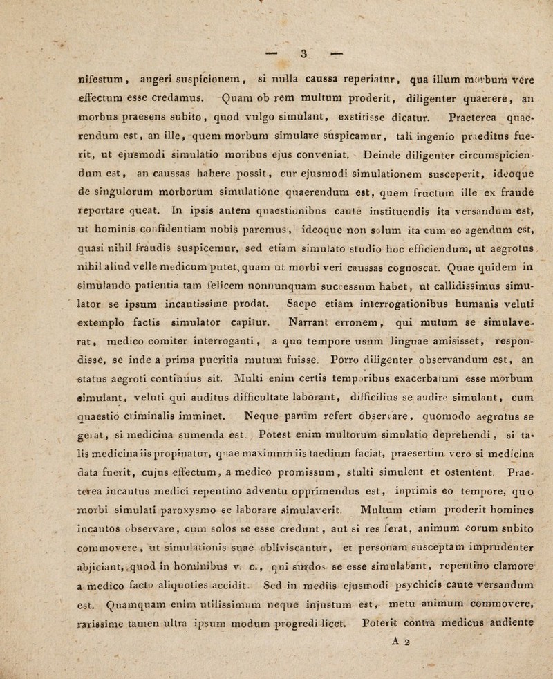 nifestum, augeri suspicionem, si nulla caussa reperiatur, qua illum morbum vere • « / w effectum esse credamus. Qnam ob rem multum proderit, diligenter quaerere, an morbus praesens subito, quod vulgo simulant, exstitisse dicatur. Praeterea quae» rendum est, an ille, quem morbum simulare suspicamur, tali ingenio praeditus fue¬ rit, ut ejusmodi simulatio moribus ejus conveniat. Deinde diligenter circumspicien¬ dum est, an caussas habere possit, cur ejusmodi simulationem susceperit, ideoque de singulorum morborum simulatione quaerendum est, quem fructum ille ex fraude reportare queat. In ipsis autem quaestionibus caute instituendis ita versandum est, ut hominis confidentiam nobis paremus, ideoque non solum ita cum eo agendum est, quasi nihil fraudis suspicemur, sed etiam simulato studio hoc efficiendum, ut aegrotus nihil aliud velle medicum putet, quam ut morbi veri caussas cognoscat. Quae quidem in simulando patientia tam felicem nonnunquam successum habet, ut callidissimus simu¬ lator se ipsum incautissime prodat. Saepe etiam interrogationibus humanis veluti extemplo factis simulator capilur. Narrant erronem, qui mutum se simulave¬ rat, medico comiter interroganti, a quo tempore usum linguae amisisset, respon¬ disse, se inde a prima pueritia mutum fuisse. Porro diligenter observandum est, an - «r status aegroti continuus sit. Multi enim certis temporibus exacerbalum esse morbum simulant, veluti qui auditus difficultate laborant, difficilius se audire simulant, cum quaestio criminalis imminet. Neque parum refert observare, quomodo aegrotus se gerat, si medicina sumenda est. Potest enim multorum simulatio deprehendi, si ta¬ lis medicina iis propinatur, qoae maximum iis taedium faciat, praesertim vero si medicina data fuerit, cujus effectum, a medico promissum, stulti simulent et ostentent. Prae¬ terea incautus medici repentino adventu opprimendus est, inprimis eo tempore, quo morbi simulati paroxysmo se laborare simulaverit. Multum etiam proderit homines incautos observare, cum solos se esse credunt, aut si res ferat, animum eorum subito commovere, ut simulationis suae obliviscantur, et personam susceptam imprudenter abjiciant, quod in hominibus v. c., qui surdos se esse simulabant, repentino clamore v ^. • t ' ‘ - a medico facto aliquoties accidit. Sed in mediis ejusmodi psychicis caute versandum est. Quamquam enim utilissimum neque injustum est, metu animum commovere, rarissime tamen ultra ipsum modum progredi licet. Poterit contra medicus audiente A 2