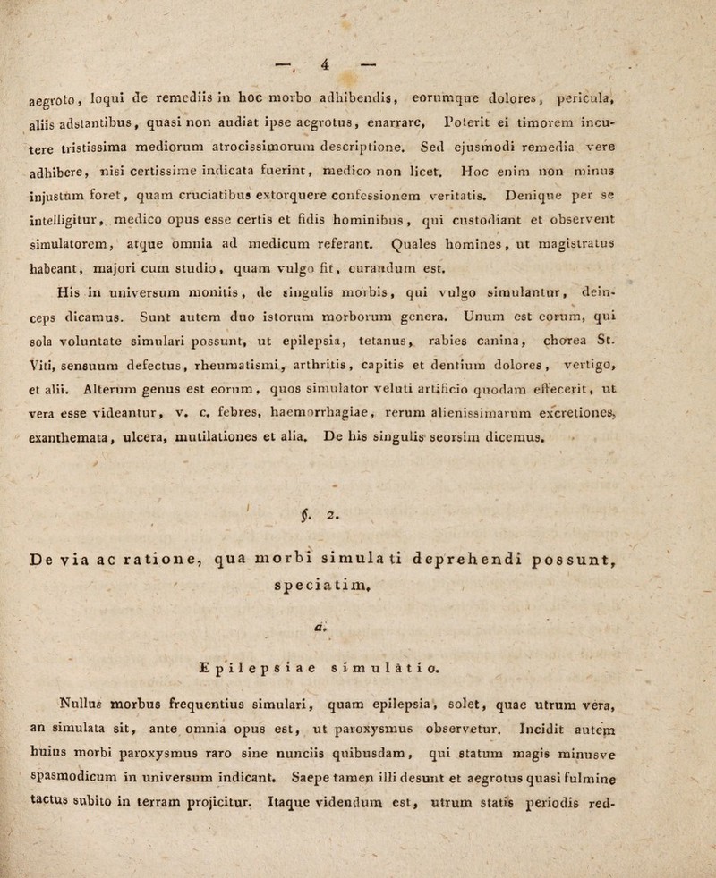 aegroto, loqui de remediis in hoc morbo adhibendis, eorum que dolores i pericula, aliis adstantibus, quasi non audiat ipse aegrotus, enarrare, Poterit ei timorem incu¬ tere tristissima mediorum atrocissimorum descriptione» Sed ejusmodi remedia vere adhibere, nisi certissime indicata fuerint, medico non licet. Hoc enim non minus injustum foret, quam cruciatibus extorquere confessionem veritatis. Denique per se intelligitur, medico opus esse certis et fidis hominibus, qui custodiant et observent simulatorem, atque omnia ad medicum referant. Quales homines, ut magistratus * habeant, majori cum studio, quam vulgo fit, curandum est. His in univrersum monitis, de singulis morbis, qui vulgo simulantur, dein¬ ceps dicamus. Sunt autem duo istorum morborum genera. Unum est eorum, qui sola voluntate simulari possunt, ut epilepsia, tetanus, rabies canina, chorea St. Viti, sensuum defectus, rheumatismi, arthritis, capitis et dentium dolores, vertigo, et alii. Alterum genus est eorum, quos simulator veluti artificio quodam effecerit, ut vera esse videantur, v. c. febres, haemorrhagiae, rerum alienissimarum excretiones, exanthemata, ulcera, mutilationes et alia. De his singulis seorsim dicemus. , / §. 2. , 9 De via ac ratione, qua morbi simulati deprehendi possunt, * * ' ' , -N I speciati mf Epilepsiae simulatio. Nullus morbus frequentius simulari, quam epilepsia, solet, quae utrum vera, an simulata sit, ante omnia opus est, ut paroxysmus observetur. Incidit autem huius morbi paroxysmus raro sine nunciis quibusdam , qui statum magis minusve spasmodicum in universum indicant. Saepe tamen illi desunt et aegrotus quasi fulmine tactus subito in terram projicitur. Itaque videndum est, utrum statis periodis red- N x