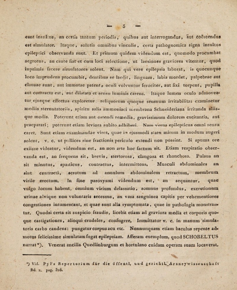\ 6 eant insultus, an certis tantum periodis, quibus aut interrogandus, aut coercendus est simulator. Itaque, solutis omnibus vinculis , certa pathognomica signa insultus epileptici observanda sunt. Et primum quidem videndum est, quomodo procumbat aegrotus, an caute fiat et cum loci selectione, ut laesiones graviores vitentur, quod inprimis facere simulatores solent. Nam qui vere epilepsia laborat, is quocunque loco imprudens procumbit, dentibus se laedit, linguam, labia mordet, palpebrae aut clausae sunt, aut immotae patent*- oculi volvuntur ferociter, aut fixi torpent, pupilla aut contracta est, aut dilatata et sensu luminis carens. Itaque lumen oculo admovea¬ tur ejusqne effectus exploretur reliquorum quoque sensuum irritabilitas examinetur mediis sternutatoriis, spiritu salis ammoniaci membrana Schneideriana irritanda aliis¬ que modis. Poterunt etiam aut ostendi remedia, gravissimum dolorem excitantia, aut praeparari; poterunt etiam leviora subito adhiberi. Nam verus epilepticus omni sensu caret» Sunt etiam examinandae vires, quae m ejusmodi statu mirum in modum augeri solent, v. c. ut pollices sine fractionis periculo extendi non possint. Si spuma ore exiisse videatur, videndum est, an non arte lioc factum sit. Etiam respiratio obser¬ vanda est, an frequens sit, brevis, stertorosa, clangosa et rhonchosa. Pulsus an sit minutus, spasticus, contractus, intermittens* Musculi abdominales an sint contracti, scrotum ad annulum abdominalem retractum, membrum virile erectum. In fine paroxysmi videndum est, an sequantur, quae vulgo Jocum habent, omnium virium delassatio, somnus profundus, excretionum urinae alvique non voluntaris secessus, an vasa sanguinea capitis per vehementiores congestiones intumescant, et quae sunt alia symptomata, quae in pathologia monstran* tur, Quodsi certa sit suspicio fraudis, licebit etiam ad graviora media et corporis quo¬ que castigationes, alioqui crudeles, confugere, Immittatur v. c. in manum simula¬ toris carbo candens: pungatur corpus acu etc. Nonnunquam etiam baculus repente ad* motus felicissime simulatam fugat epilepsiam. Afferam exemplum, quod SCHOBELTUS narrat *)„ Venerat ancilla Quedlinburgum et hortulano cuidam operam suam locaverat» *) Yid. Pyl’s Repertorium fur die offentl, und g c r i c h t l*_Ar zn ey ‘w i s se as c b a f t JBd. 2, pag. 3i6.