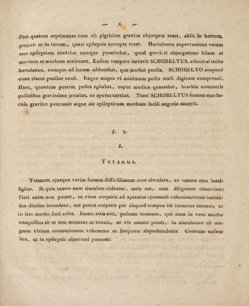 \ Post quatuor septimanas cum ob pigritiam gravius objurgata esset, abiit in hortum, projecit se in terram, quasi epilepsia correpta esset. Hortulanus superveniens veram esse epilepsiam credebat eumque poenitebat, quod gravicri objurgatione bilem ei movisset et morbum excitasset. Eodem tempore intravit SCHOBELTUS, adnuitei tacite hortulanus, eumque ad locum adducebat, quo jacebat puella. SCHOBELTO suspecti \ erant clausi puellae oculi. Itaque magna vi minimum pedis nudi digitum compressit. Haec, quantum poterat, pedes agitabat, caput modice quassabat, brachia contractis ^ j p * i j, f pollicibus gravissime jactabat, os spuma carebat. Tunc SCHOBELTUS femora ejus ba¬ culo graviter percussit atque sic epilepticum morbum facili negotio sanavit. §* 3* b. Tetanus. i Tetanum ejusque varias formas difficillimum esse simulare, ex natura ejus intel- ligitur. Si quis tamen eum simulare videatur, satis est, eum diligenter observare.' Fieri enim non potest, ut vires corporis ad spasmos ejusmodi vehementiores imitan¬ dos diutius intendant, aut partes corporis per aliquod tempus ita immotas teneant, ut in isto morbo fieri solet. Immo satis erit, pulsum tentasse, qui cum in vero morbo tranquillus sit et tam minutus ac tenuis* ut vix sentiri possit, in simulatore ob ma¬ gnam virium contentionem vehemens et frequens «deprehendetur. Ceterum eadem fere, ut in epilepsia observari possunt. \