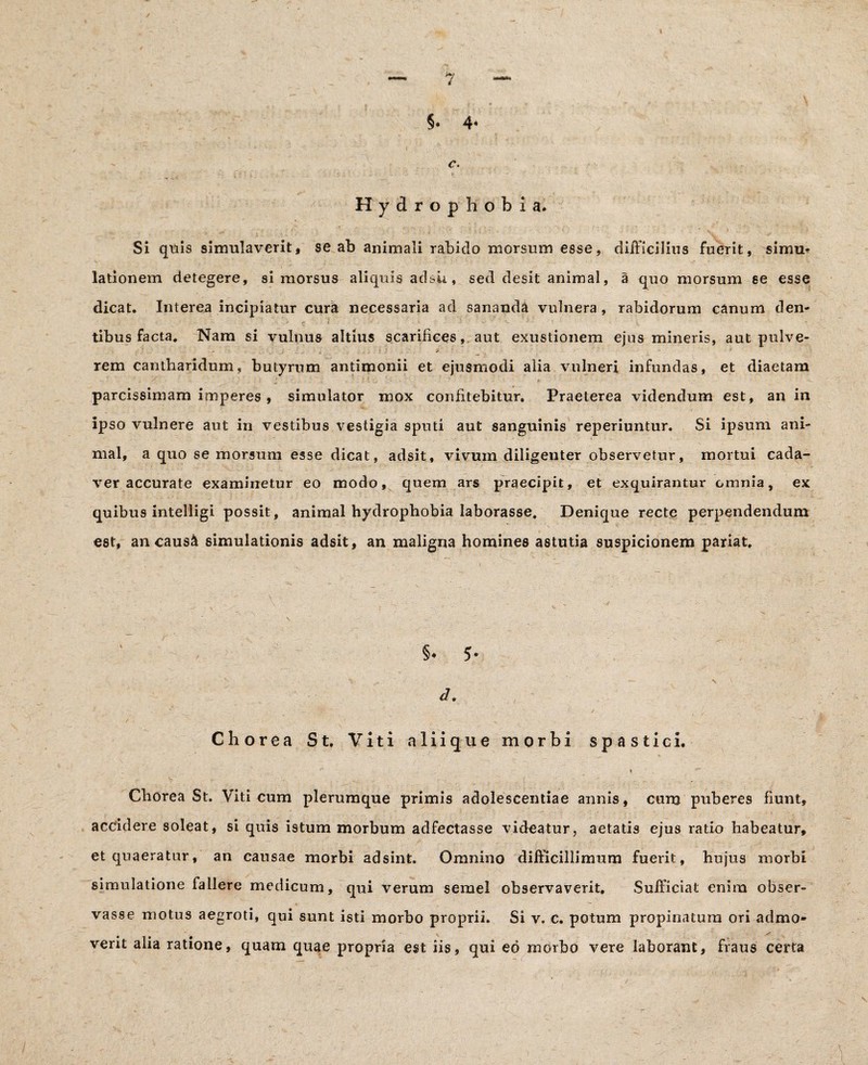 / I §. 4« c. Hydrophobia. Si quis simulaverit, se ab animali rabido morsum esse, difficilius fuerit, simu- lationem detegere, si morsus aliquis adsu, sed desit animal, a quo morsum ee esse dicat. Interea incipiatur cura necessaria ad sananda vulnera , rabidorum canum den¬ tibus facta. Nam si vulnus altius scarifices, aut exustionem ejus mineris, aut pulve¬ rem cantharidum, butyrum antimonii et ejusmodi alia vulneri infundas, et diaetam parcissimam imperes , simulator mox confitebitur. Praeterea videndum est, an in ipso vulnere aut in vestibus vestigia sputi aut sanguinis reperiuntur. Si ipsum ani¬ mal, a quo se morsum esse dicat, adsit, vivum diligenter observetur, mortui cada¬ ver accurate examinetur eo modo, quem ars praecipit, et exquirantur omnia, ex quibus intelligi possit, animal hydrophobia laborasse. Denique recte perpendendum est, an caus^t simulationis adsit, an maligna homines astutia suspicionem pariat. + - - ' < —' - ' V . . §* 5- d. Chorea St. Viti aliique morbi spastici. Chorea St. Viticum plerumque primis adolescendae annis, cum puberes fiunt, accidere soleat, si quis istum morbum adfectasse videatur, aetatis ejus ratio habeatur, et quaeratur, an causae morbi adsint. Omnino difficillimum fuerit, hujus morbi simulatione fallere medicum, qui verum semel observaverit. Sufficiat enim obser¬ vasse motus aegroti, qui sunt isti morbo proprii. Si v. c. potum propinatum ori admo- ■ v ■ - s . verit alia ratione, quam quae propria est iis, qui eo morbo vere laborant, fraus certa