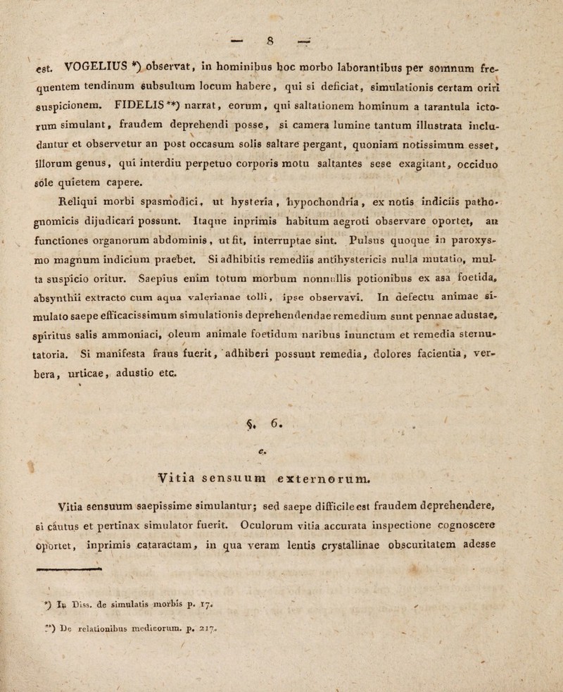 r 8 est. VOGELIUS *) observat, In hominibus hoc morbo laborantibus per somnum fre¬ quentem tendinum subsultum locum habere, qui si deficiat, simulationis certam oriri suspicionem. FIDELIS **) narrat, eorum, qui saltationem hominum a tarantula icto¬ rum simulant, fraudem deprehendi posse, si camera lumine tantum illustrata inclu- • v \ . „ dantur et observetur an post occasum solis saltare pergant, quoniam notissimum esset, illorum genus, qui interdiu perpetuo corporis motu saltantes sese exagitant , occiduo sole quietem capere. Reliqui morbi spasmodici, ut hysteria , hypochondria, ex notis indiciis patho- * —. , i ' . t , f i r gnomicis dijudicari possunt. Itaque inprimis habitum aegroti observare oportet, an functiones organorum abdominis, ut fit, interruptae sint. Pulsus quoque in paroxys¬ mo magnum indicium praebet. Si adhibitis remediis antihystericis nulla mutatio, mul¬ ta suspicio oritur. Saepius enim totum morbum nonnullis potionibus ex asa foetida, absynthii extracto cum aqua valerianae tolli, ipse observavi. In defectu animae si¬ mulato saepe efficacissimum simulationis deprehendendae remedium sunt pennae adustae, spiritus salis ammoniaci, oleum animale foetidum naribus inunctum et remedia sternu- tatoria. Si manifesta fraus fuerit, adhiberi possunt remedia, dolores facientia, ver*» beva, urticae,, adustio etc. s % r • ^ . ^ ^ . ' f < I > . ' - % 6. / . * ' ' ‘ * 1 ■ ‘ - * / - , ',-jL i - ( i , Vitia sensuum externorum. Vitia sensuum saepissime simulantur; sed saepe difficile est fraudem deprehendere, v i • 1 * ei cautus et pertinax simulator fuerit. Oculorum vitia accurata inspectione cognoscere Oportet, inprimis cataractam, in qua veram lentis crystallinae obscuritatem adesse *) I* Biss. de simulatis morbis p. 17, ?*) I)e relationibus medicorum, p. 217. /