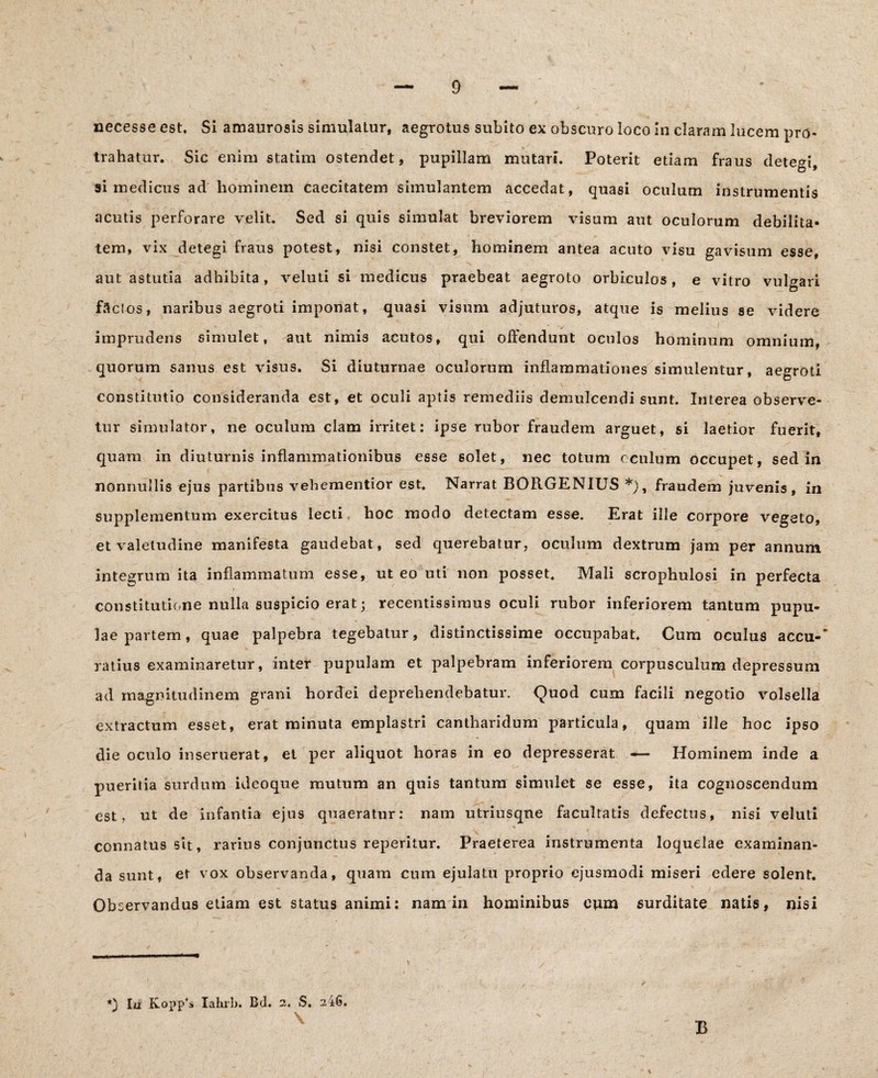 necesse est. Si amaurosis simulatur, aegrotus subito ex obscuro loco in claram lucem pro¬ trahatur. Sic enim statim ostendet, pupillam mutari. Poterit etiam fraus detegi, si medicus ad hominem caecitatem simulantem accedat, quasi oculum instrumentis acutis perforare velit. Sed si quis simulat breviorem visum aut oculorum debilita¬ tem, vix detegi fraus potest, nisi constet, hominem antea acuto visu gavisum esse, aut astutia adhibita, veluti si medicus praebeat aegroto orbiculos, e vitro vulgari faci os, naribus aegroti imponat, quasi visum adjuturos, atque is melius se videre ■ v ' imprudens simulet, aut nimi3 acutos, qui offendunt oculos hominum omnium, quorum sanus est visus. Si diuturnae oculorum inflammationes simulentur, aegroti constitutio consideranda est, et oculi aptis remediis demulcendi sunt. Interea observe¬ tur simulator, ne oculum clam irritet: ipse rubor fraudem arguet, si laetior fuerit, quam in diuturnis inflammationibus esse solet, nec totum oculum occupet, sed in nonnullis ejus partibus vehementior est. Narrat BORGENIUS *), fraudem juvenis, in supplementum exercitus lecti hoc modo detectam esse. Erat ille corpore vegeto, et valetudine manifesta gaudebat, sed querebatur, oculum dextrum jam per annum integrum ita inflammatum esse, ut eo uti non posset. Mali scrophulosi in perfecta constitutione nulla suspicio erat j recentissimus oculi rubor inferiorem tantum pupu¬ lae partem, quae palpebra tegebatur, distinctissime occupabat. Cum oculus accu-' ratius examinaretur, inter pupulam et palpebram inferiorem corpusculum depressum ad magnitudinem grani hordei deprehendebatur. Quod cum facili negotio volsella extractum esset, erat minuta emplastri cantharidum particula, quam ille hoc ipso die oculo inseruerat, et per aliquot horas in eo depresserat — Hominem inde a , - Sx pueritia surdum ideoque mutum an quis tantum simulet se esse, ita cognoscendum est, ut de infantia ejus quaeratur: nam utriusqne facultatis defectus, nisi veluti . . * connatus sit, rarius conjunctus reperitur. Praeterea instrumenta loquelae examinan¬ da sunt, et vox observanda, quam cum ejulatu proprio ejusmodi miseri edere solent. - - > - . Observandus etiam est status animi: nam in hominibus eum surditate natis, nisi Ia Kopp’s Iahrb. Bd. 2. S, 246. B