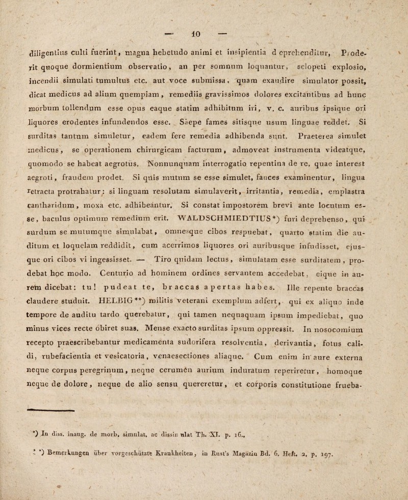 diligentius culti fuerint, magna hebetudo animi et insipientia d eprehenditur, Pjode¬ rit quoque dormientium observatio, an per somnum loquantur, sclopeti explosio, incendii simulati tumultus etc, aut voce submissa, quam exaudire simulator possit, dicat medicus ad alium quempiam , remediis gravissimos dolores excitantibus ad hunc morbum tollendum esse opus eaque statim adhibitum iri, v, c. auribus ipsique ori liquores erodentes infundendos esse. Saepe fames sitisque usum linguae reddet. Si * ^ ' . V surditas tantum simuletur, eadem fere remedia adhibenda sunt. Praeterea simulet inedicus, se operationem chirurgicam facturum, admoveat instrumenta videatque, quomodo se habeat aegrotus, Nonnunqnam interrogatio repentina de re, quae interest aegroti, fraudem prodet. Si quis mutum se esse simulet, fauces examinentur, lingua retracta protrahatur: si linguam resolutam simulaverit, irritantia, remedia, emplastra y x v cantharidum, moxa etc. adhibeantur. Si constat impostorem brevi ante locutum es¬ se, baculus optimum remedium erit. WALDSCHMIEDTIUS furi deprehenso , qui / ' ) surdum se mutumque simulabat, onmesque cibos respuebat, quarto statim die au- i . ' ^ ^ • i ditum et loquelam reddidit, cum acerrimos liquores ori auribusque infudisset, ejus- i s que ori cibos vi ingessisset. — Tiro quidam lectus, simulatam esse surditatem, pro¬ debat hoc modo. Centurio ad hominem ordines servantem accedebat, eique in au- s - ' rem dicebat: tu! pudeat te, braccas apertas habes. Ille repente braccas claudere studuit. HELBIG**) militis veterani exemplum adfert, qui ex aliatio inde i / tempore de audiLu tardo querebatur, qui tamen nequaquam ipsum impediebat, quo minus vices recte obiret suas. Mense exacto surditas ipsum oppressit. In nosocomium * ♦ -H ^ recepto praescribebantur medicamenta sudorifera resolventia, derivantia, fotus cali- di, rubefacientia et vesicatoria, venaesectiones aliaque. Cum enim in'aure externa neque corpus peregrinum, neque cerumen aurium induratum reperiretur, homoque neque de dolore, neque de alio sensu quereretur, et corporis constitutione frueba- *) In diss. inaug. de morb, simulat, ac dissin nlat Th* * XI. p. 16., * *) Bemerkungen uber vorgescluitzte Kraukheiten, in Piust’s Magazin Bd. 6, He/u a, p. 197.