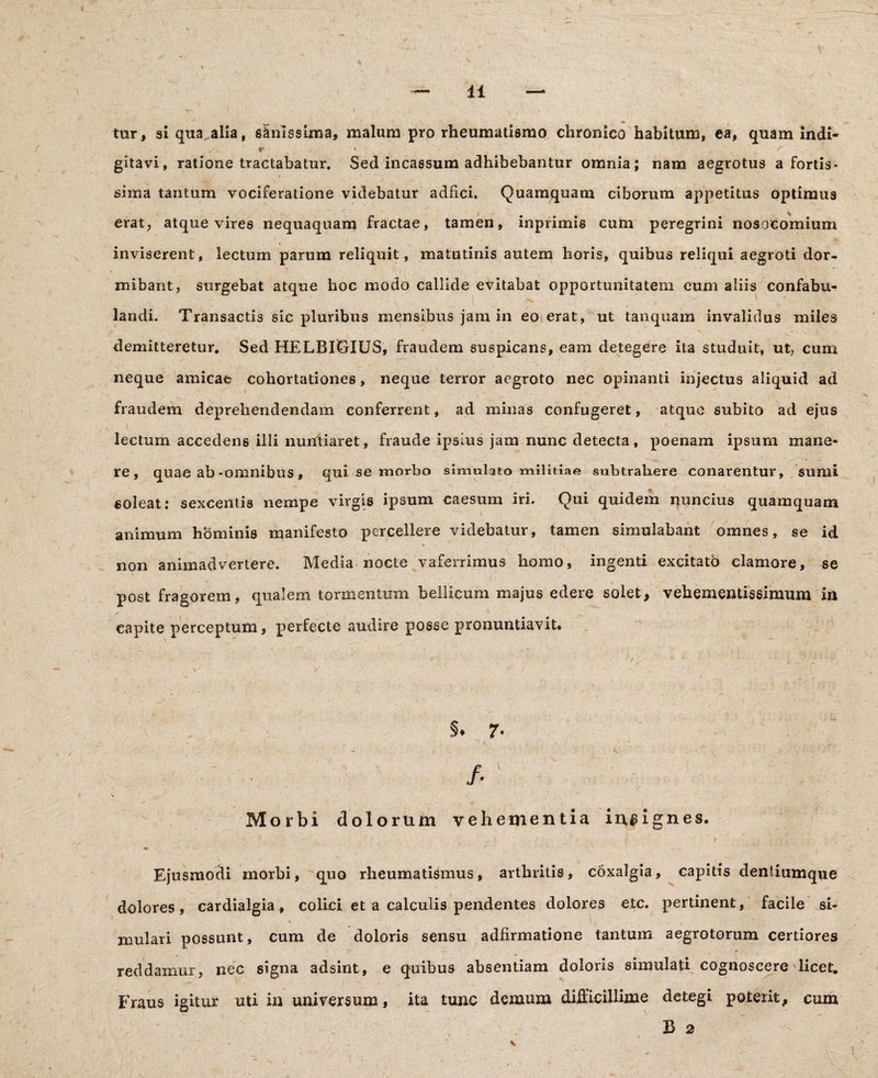 tur, si qua^alia, sanissima, malum pro rheumatismo chronico habitum, ea, quam indi- *' * /■ gitavi, ratione tractabatur. Sed incassum adhibebantur omnia; nam aegrotus a fortis- »• * ' i * - sima tantum vociferatione videbatur adfici. Quamquam ciborum appetitus optimus erat, atque vires nequaquam fractae, tamen, inprimis cum peregrini nosocomium inviserent, lectum parum reliquit, matutinis autem horis, quibus reliqui aegroti dor- mibant, surgebat atque hoc modo callide evitabat opportunitatem cum aliis confabu¬ landi. Transactis sic pluribus mensibus jam in eo erat, ut tanquam invalidus miles demitteretur. Sed HELBIGIUS, fraudem suspicans, eam detegere ita studuit, ut, cum neque amicae cohortationes, neque terror aegroto nec opinanti injectus aliquid ad fraudem deprehendendam conferrent, ad minas confugeret, atque subito ad ejus lectum accedens illi nuntiaret, fraude ipsius jam nunc detecta, poenam ipsum mane¬ re, quae ab-omnibus, qui se morbo simulato militiae subtrahere conarentur, sumi soleat: sexcentis nempe virgis ipsum caesum iri. Qui quidem nuncius quamquam animum hominis manifesto percellere videbatur, tamen simulabant omnes, se id non animadvertere. Media nocte vaferrimus homo, ingenti excitato clamore, se post fragorem, qualem tormentum bellicum majus edere solet, vehementissimum in capite perceptum, perfecte audire posse pronuntiavit. Morbi dolorum vehementia ingignes. Ejusmodi morbi, quo rheumatismus, arthritis, coxalgia, capitis dentiumque dolores, cardialgia , colici et a calculis pendentes dolores etc. pertinent, facile si- mulari possunt, cum de doloris sensu adfirmatione tantum aegrotorum certiores reddamur, nec signa adsint, e quibus absentiam doloris simulati cognoscere licet. Fraus igitur uti in universum, ita tunc demum difficillime detegi poterit, cum B 2 V