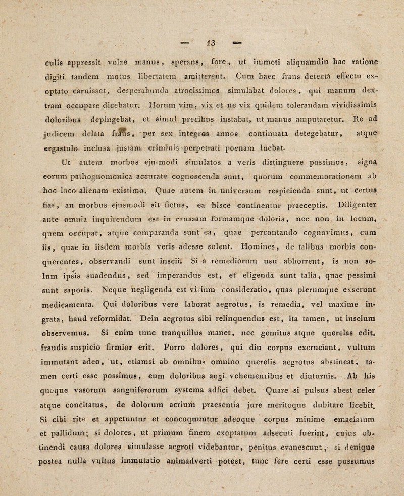 43 culis appressit volae manus, sperans, fore, ut immoti aliquamdiu hac ratione disiti tandem motus libertatem amitterent. Cum haec fraus detecti effectu ex- optato caruissct, desperabunda airocissimos simulabat dolores, qui manum dex¬ tram occupare dicebatur. Horum vim, vix et ne vix quidem tolerandam vividissimis doloribus depingebat, et simul precibus instabat, ut manus amputaretur. Ile ad judicem delata frlus, *per sex integros annos continuata detegebatur, atque ergastulo inclusa justam criminis perpetrati poenam luebat. Ut autera morbos eju modi simulatos a veris distinguere possimus, signa eorum palhognomonica accurate cognoscenda sunt, quorum commemorationem ab hoc loco alienam existimo. Quae autem in universum respicienda sunt, ut Certus fias, an morbus ejusmodi sit fictus, ea hisce continentur praeceptis* Diligenter ante omnia inquirendum est in caussam formamque doloris, nec non in locum, quem occupat, atque comparanda sunt ea, quae percontando cognovimus, cum iis, quae in iisdem morbis veris adesse solent. Homines, de talibus morbis con- querentes, observandi sunt inscii. Si a remediorum usu abhorrent, is non so¬ lum ipsis suadendus, sed imperandus est, et eligenda sunt talia, quae pessimi sunt saporis. Neque negligenda est virium consideratio, quas plerumque exserunt medicamenta. Qui doloribus vere laborat aegrotus, is remedia, vel maxime in¬ grata, haud reformidat. Dein aegrotus sibi relinquendus est, ita tamen, ut inscium observemus. Si enim tunc tranquillus manet, nec gemitus atque querelas edit, v: _i - ' ’ . y •• _ V fraudis suspicio firmior erit. Porro dolores, qui diu corpus excruciant, vultum immutant adeo, ut, etiamsi ab omnibus omnino querelis aegrotus abstineat, ta¬ men certi esse possimus, eum doloribus angi vehemeniibus et diuturnis. Ab liis quoque vasorum sanguiferorum systema adfici debet. Quare si pulsus abest celer % / atque concitatus, de dolorum acrium praesentia jure meritoque dubitare licebit. Si cibi rite et appetuntur et concoquuntur adeoque corpus minime emaciatum et pallidum; si dolores, ut primum finem exoptatum adsecuti fuerint, cujus ob¬ tinendi causa dolores simulasse aegroti videbantur, penitus evan es citu t, si denique postea nulla vultus immutatio animadverti potest, tunc fere certi esse possumus