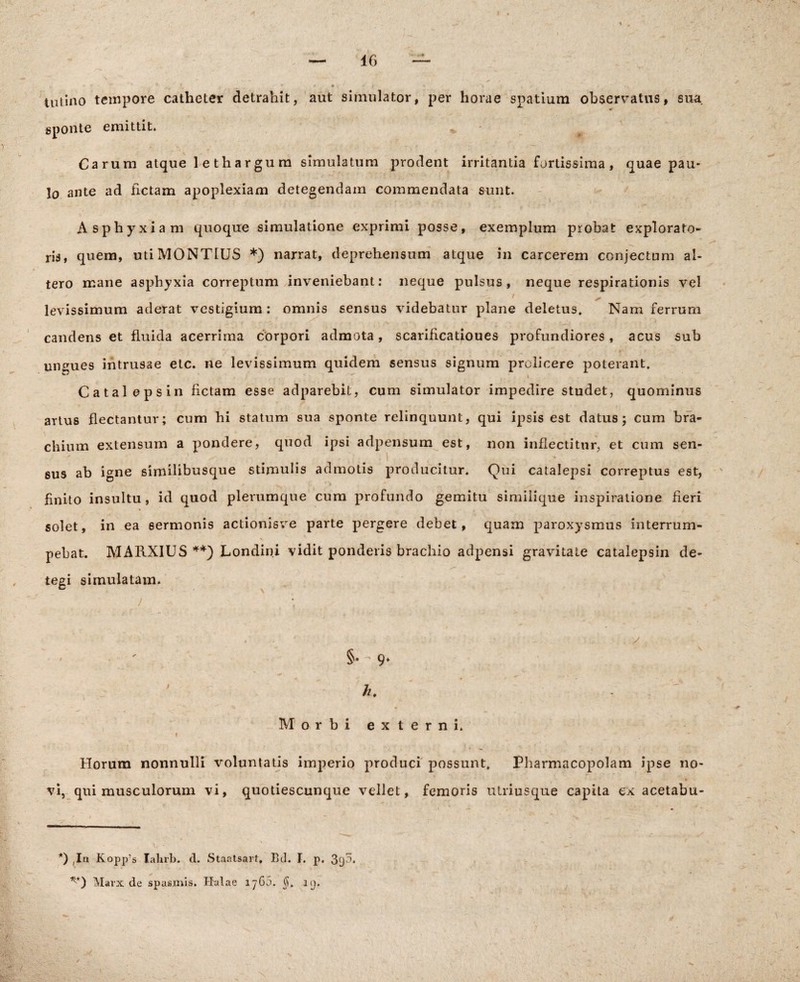 tutino tempore catheter detrahit, aut simulator, per horae spatium observatus, sua sponte emittit. Carum atque lethargum simulatum prodent irritantia fortissima, quae pau¬ lo ante ad fictam apoplexiam detegendam commendata sunt. Asphyxiam quoque simulatione exprimi posse, exemplum probat explorato¬ ris, quem, utiMONTIUS *) narrat, deprehensum atque in carcerem conjectum al¬ tero mane asphyxia correptum inveniebant: neque pulsus, neque respirationis vel levissimum aderat vestigium : omnis sensus videbatur plane deletus. Nam ferrum candens et fluida acerrima corpori admota, scarificatioues profundiores, acus sub ungues intrusae etc. ne levissimum quidem sensus signum prolicere poterant. Catalepsin fictam esse adparebit, cum simulator impedire studet, quominus artus flectantur; cum hi statum sua sponte relinquunt, qui ipsis est datus; cum bra¬ chium extensum a pondere, quod ipsi adpensum est, non inflectitur, et cum sen¬ sus ab igne similibusque stimulis admotis producitur. Qui catalepsi correptus est, finito insultu , id quod plerumque cum profundo gemitu similique inspiratione fieri solet, in ea sermonis actionisve parte pergere debet, quam paroxysmus interrum- pebat. MARXIUS **) Londini vidit ponderis brachio adpensi gravitate catalepsin de¬ tegi simulatam. / \ ' §• - 9» ' h. - Morbi externi. Horum nonnulli voluntatis imperio produci possunt. Pharmacopolam ipse no¬ vi, qui musculorum vi, quotiescunque vellet, femoris utriusque capita ex acetabu- *) ,In Kopp's lalirb. d. Staatsart, Bd. I. p. 39^* *■*) Marx de spasmis. Halae iy6,3. $. nj.