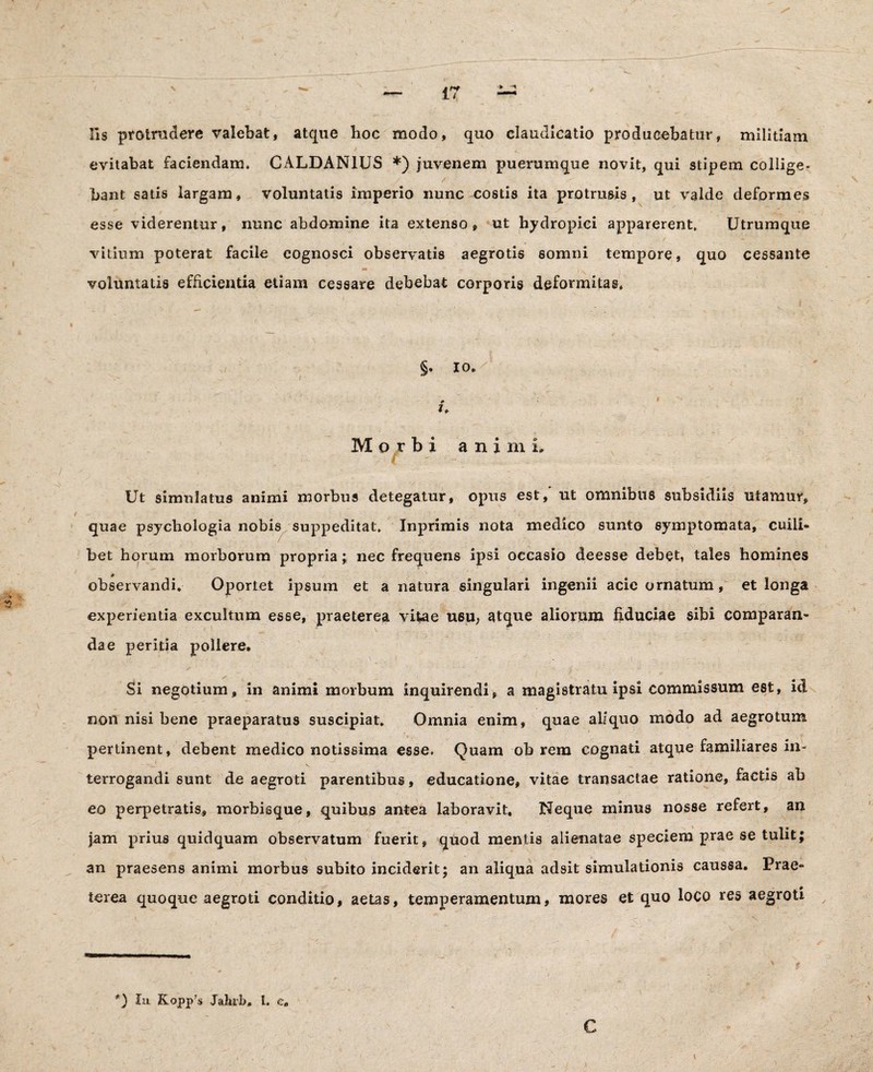 lis protrudere valebat, atque hoc modo, quo claudicatio producebatur, militiam evitabat faciendam. CALDANIUS *) juvenem puerumque novit, qui stipem collige¬ bant satis largam, voluntatis imperio nunc costis ita protrusis, ut valde deformes esse viderentur, nunc abdomine ita extenso, ut hydropici apparerent. Utrumque vitium poterat facile cognosci observatis aegrotis somni tempore, quo cessante voluntatis efficientia etiam cessare debebat corporis deformitas* §. io. »» i. Morbi animi. C Ut simulatus animi morbus detegatur, opus est / ut omnibus subsidiis utamur, quae psychologia nobis suppeditat. Inprimis nota medico sunto symptomata, cuili¬ bet horum morborum propria; nec frequens ipsi occasio deesse debet, tales homines * observandi. Oportet ipsum et a natura singulari ingenii acie ornatum, et longa experientia excultum esse, praeterea vitae usu, atque aliorum fiduciae sibi comparan¬ dae peritia pollere. Si negotium, in animi morbum inquirendi, a magistratu ipsi commissum est, id non nisi bene praeparatus suscipiat. Omnia enim, quae aliquo modo ad aegrotum pertinent, debent medico notissima esse. Quam ob rem cognati atque familiares in¬ terrogandi sunt de aegroti parentibus, educatione, vitae transactae ratione, factis ab eo perpetratis, morbisque, quibus antea laboravit. Neque minus nosse refert, an jam prius quidquam observatum fuerit, quod mentis alienatae speciem prae se tulit; an praesens animi morbus subito inciderit; an aliqua adsit simulationis caussa. Prae¬ terea quoque aegroti conditio, aetas, temperamentum, mores et quo loco res aegroti 9 *) Iu Kopp’s Jahrb» 1. c. C