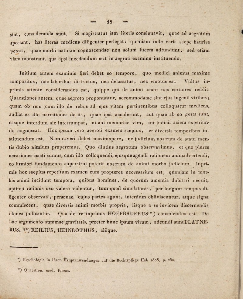 sint, consideranda sunt. Si magistratus jam literis consignavit, quae ad aegrotiim spectant, has literas medicus diligenter perlegat: quoniam inde varia saepe haurire potest, quae morbi naturae cognoscendae non solum lucem adfundunt, sed etiam viam monstrant; qua ipsi incedendum erit in aegroti examine instituendo. Initium autem examinis fieri debet eo tempore, quo medici animus maxime compositus, nec laboribus districtus, nec delassatus, nec emotus est. Vultus in- primis attente considerandus est, quippe qui de animi statu nos certiores reddit. Quaestiones autem, quae aegroto proponuntur, accommodatae sint ejus ingenii viribus ; quam ob rem cum illo de rebus ad ejus vitam pertinentibus colloquatur medicus, audiat ex illo narrationes dq iis, quae ipsi acciderunt, aut quae ab eo gesta sunt, easque interdum sic interrumpat, ut aut memoriae vim, aut judicii aciem experiun- do cognoscat. Hoc ipsum vero aegroti examen saepius, et diversis temporibus in¬ stituendum est. Nam caveri debet maximopere, ne judicium nostrum de statu men¬ tis dubio nimium properemus. Quo diutius aegrotum observavimus, et quo plures occasiones nacti sumus, cum illo colloquendi, ejusque agendi rationem animadvertendi, eo firmiori fundamento superstrui poterit nostrum de animi morbo judicium. Inpri- mis hoc saepius repetitum examen cum propterea necessarium est, quoniam in mor¬ bis animi incidunt tempora, quibus homines, de quorum amentia dubitari nequit, optimo rationis usu valere videntur, tum quod simulatores, per longum tempus di- ligenter observati, personae, cujus partes agunt, interdum obliviscuntur, atque signa commiscent, quae diversis animi morbis propria, iisque a se invicem discernendis idonea judicantur. Qua de re inprimis HOFFBAUERUS *) consulendus est. De hoc argumenta summae gravitatis, praeter hunc ipsum virum, adeundi suntPLATNE- XUJS, **)REILIU$, HEINROTHUS, aliique. 0 Psychologie in ihren Ilauptanwcadungcn auf die Rechtspflege HaL 1808. p. x5o. **) Quaestion. med. forens.