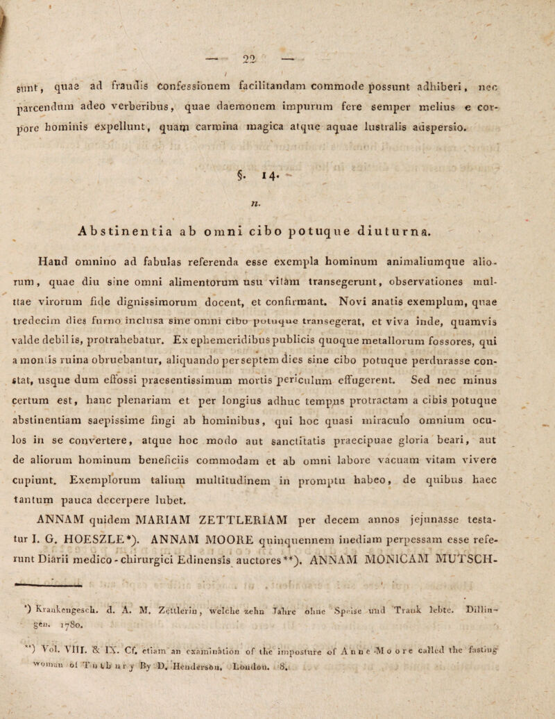 stint, quae ad fraudis Confessionem facilitandam commode possunt adhiberi, neo parcendum adeo verberibus, quae daemonem impurum fere semper melius e cor¬ pore hominis expellunt, quaqi carmina magica atque aquae lustralis adspersio. *'' + * ’ - r < - - - ’ 4 «, , . x' * . ■» * •> • §• M- - n. t Abstinentia ab omni cibo potuque diuturna. Haud omnino ad fabulas referenda esse exempla hominum animaliumque alio¬ rum, quae diu sine omni alimentorum usu vilam transegerunt, observationes mul- ttae virorum fide dignissimorum docent, et confirmant. Novi anatis exemplum, quae tredecim diea furno inclusa sine omni cibo potuque transegerat, et viva inde, quamvis valde debil is, protrahebatur. Ex ephemeridibus publicis quoque metallorum fossores, qui * * ‘ V • • - ; t' V ' ; • ' •’ | t k 4 a moniis ruina obruebantur, aliquando per septem dies sine cibo potuque perdurasse con- m . * . . ~ - ~~Z stat, usque dum eftossi praesentissimum mortis periculum effugerent. Sed nec minus certum est, hanc plenariam et per longius adhuc tempus protractam a cibis potuque i abstinentiam saepissime fingi ab hominibus, qui hoc quasi miraculo omnium ocu¬ los in se convertere, atque hoc modo aut sanctitatis praecipuae gloria beari, aut de aliorum hominum beneficiis commodam et ab omni labore vacuam vitam vivere cupiunt. Exemplorum talium multitudinem in promptu habeo, de quibus haec tantum pauca decerpere lubet. ANNAM quidem MARIAM ZETTLERIAM per decem annos jejunasse testa¬ tur I. G. HOESZLE*). ANNAM MOORE quinquennem inediam perpessam esse refe- * . - r ’ _ f 7 ‘ . , T ' \ runt Diarii medico - chirurgici Edinensis auctores**), ANNAM MON1CAM MUTSCH- - - • *) KraukengescU. <1. A. M, Zetlleriu , welche zelm Tahre oline Speise und Traui. lebte. Dillia- gej). 1780. ^oman ol 1 u vb urj By D. IlendersOa, London. 8.