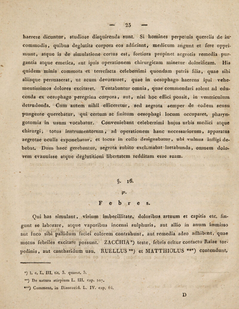haerere dicuntur, studiose disquirenda sunt. Si homines perpetuis querelis de in¬ commodis, quibus deglutita corpora eos adficiant, medicum angunt et fere oppri¬ munt, atque is de simulatione certus est, fortiora propinet aegrotis remedia pur¬ gantia atque emetica, aut ipsis operationem chirurgicam minetur dolorificam. His quidem minis commota et terrefacta celeberrimi quondam patris filia, quae sibi aliisque persuaserat, ut acum devorasset, quae in oesophago haerens ipsi vehe- mentissimos dolores excitaret. Tentabantur omnia, quae commendari solent ad edu¬ cenda ex oesophago peregrina corpora, aut, nisi hoc effici possit, in ventriculum detrudenda. Cum autem nihil efficeretur, sed aegrota semper de eodem sensu pungente querebatur, qui certum ac finitum oesophagi locum occuparet, pharvn- gotomia in usum vocabatur* Conveniebant celeberrimi hujus urbis medici atque chirurgi, totus instrumentornm, ad operationem hanc necessariorum, apparatus aegrotae oculis exponebatur, et locus in collo designabatur, ubi vulnus infligi de¬ bebat. Dum haec gerebantur, aegrota subito exclamabat laetabunda, omnem dolo¬ rem evanuisse atque deglutitioni libertatem redditam esse suam. §. 16* V* e b r s. Qui has simulant, virium imbecillitate, doloribus artuum et capitis etc. fin¬ gunt se laborare, atque vaporibus incensi sulphuris, aut allio in anum immisso aut fuco sibi pallidum faciei colorem contrahunt, aut remedia adeo adhibent, quae motus febriles excitare possunt. ZACCHIA*) teste, febris oritur contactu Raiae tor¬ pedinis, aut cantharidum usu. RUELLUS **) et MATTHIOLUS ***) contendunt, •  . i ' * ^ i .s .; r ... * . *) 1. c. E. III. tit. 3. quaest. 3. **) De natura stirpium L. III. cap. loy. ***) Commeat, ia Dioscorid. L. IV. cap, 64. D