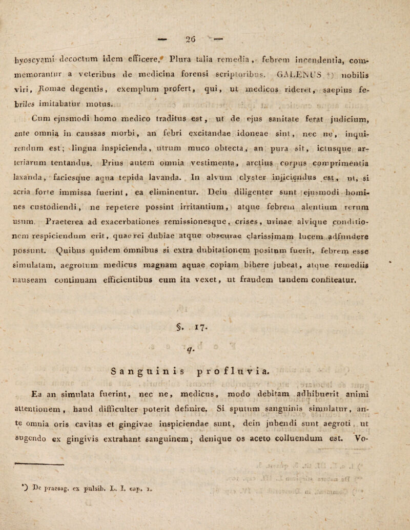 / hyoscyami decoctum idem efficere/ Plura talia remedia, febrem incendentia, com¬ mem,orantur a veteribus de medicina forensi scriptoribus* GALENUS nobilis viri, Komae degentis, exemplum profert, qui, ut medicos rideret, saepius fe- » briles imitabatur motus. Cum ejusmodi homo medico traditus est, ut de ejus sanitate ferat judicium, ante omnia in caussas morbi, an febri excitandae idoneae sint, nec ne, inqui¬ rendum est; 'lingua inspicienda, utrum muco obtecta, an pura sit, ictusque ar¬ teriarum tentandus, Prius autem omnia vestimenta, arctius corpus comprimentia laxanda, faciesqne aqua tepida lavanda. In alvum clyster injiciendus est, ut, si acria forte immissa fuerint , ea eliminentur. Dein diligenter sunt ejusmodi homi¬ nes custodiendi, ne repetere possint irritantium, atque febrem alentium rerum usum. Praeterea ad exacerbationes remissionesque, crises, urinae alvique conditio¬ nem respiciendum erit, quae rei dubiae atque obscurae clarissimam lucem adfundere i possunt. Quibus quidem omnibus si extra dubitationem positum fuerit, febrem esse simulatam, aegrotum medicus magnam aquae copiam bibere jubeat, atque remediis nauseam continuam efficientibus eum ita vexet, ut fraudem tandem confiteatur. §* * 17* q. ■ Sanguinis profluvia. ■ f iz * v b Ea an simulata fuerint, nec ne, medicus, modo debitam adhibuerit animi T £•: attentionem, haud difficulter poterit definire. Si sputum sanguinis simulatur, an- ' ' , ' ' * «. . ■ * * * T * *- - > -f • ■ I - . • 1 - t ■ : £ te omnia oris cavitas et gingivae inspiciendae sunt, dein jubendi sunt aegroti, ut sugendo ex gingivis extrahant sanguinem; denique os aceto colluendum est. Vo- 1 f! it: 't \ - i i 0 Pc praesag. es pulsib. L. I, cap. j. :.n y- r , Cii .TUI. t