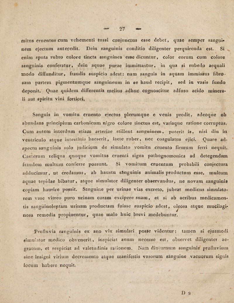 mitus cruentus cum vehementi tussi conjunctus esse debet, quae semper sangui* nem ejectum antecedit» Dein sanguinis conditio diligenter perquirenda est. Si \ enim sputa rubro colore tincta sanguinea esse dicuntur, color eorum cum colore sanguinis conferatur, dein aquae purae immittantur, in qua si rubedo aequali modo diffunditur, fraudis suspicio adest: nam sanguis in aqUam immissus fibro¬ sam partem pigmentumque sanguineum in 6e haud recipit, sed in vasis fundo deponit. Quae quidem differentia melius adhuc cognoscitur adfuso acido minera* x ( / - li aut spiritu vini fortiori, Sanguis in vomitu cruento ejectus plerumque e venis prodit, adeoque ob abundans principium carbonicum nigro colore tinctus est, variaque ratione corruptus. Cum autem interdum etiam arteriae stillent sanguinem, poterit is, nisi diu in ventriculo atque intestinis haeserit, laete ruber, nec coagulatus ejici. Quare ad- spectu sanguinis solo judicium de simulato vomitu cruento firmum ferri nequit. Caeterum reliqua quoque vomitus cruenti signa pathognomonica ad detegendam fraudem multum conferre possunt. Si vomitum cruentum probabili conjectura . ' t . adducimur, ut credamus, ab haustu sanguinis animalis productum esse, multum aquae tepidae bibatur, atque simulator diligenter observandus, ne novam sanguinis copiam haurire possit. Sanguine per urinae vias excreto, jubeat medicus simulato¬ rem vase vitreo puro urinam coram excipere suam, et si ab acribus medicamen¬ tis sanguinolentam urinam productam fuisse suspicio adest, oleosa atque mucilagi- nosa remedia propinentur, quae malo huic brevi rnedebuntur. Profluvia sanguinis ex ano vix simulari posse videntur: tamen si ejusmodi simulator medico obvenerit, inspiciat anum necesse est, observet diligenter ae¬ grotum, et respiciat ad valetudinis rationem. Nam diuturnum sanguinis profluvium sine insigni virium decremento atque manifestis vasorum sanguine vacuorum signis locum habere nequit.