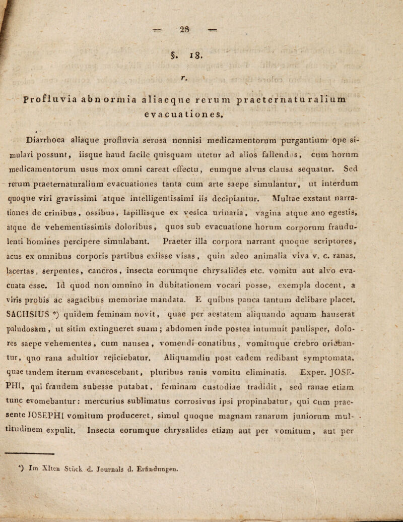 §♦ 18. r. v? (ri Profluvia abnormia aliaeque rerum praeter naturalium evacuationes* Diarrhoea aliaque profluvia serosa nonnisi medicamentorum purgantium Ope si¬ mulari possunt, iisque haud facile quisquam utetur ad alios fallendus, cum horum medicamentorum usus mox omni careat effectu, eumque alvus clausa sequatur. Sed rerum praeternaturalium evacuationes tanta cum arte saepe simulantur, ut interdum quoque viri gravissimi atque intelligenlissimi iis decipiantur. Multae exstant narra¬ tiones de crinibus, ossibus, lapillisque ex vesica urinaria, vagina atque ano egestis, atque de vehementissimis doloribus, quos sub evacuatione horum corporum fraudu¬ lenti homines percipere simulabant. Praeter illa corpora narrant quoque scriptores, acus ex omnibus corporis partibus exiisse visas , quin adeo animalia viva v. c. ranas, lacertas serpentes, cancros, insecta eorumque chrysalides etc. vomitu aut alvo eva¬ cuata esse. Id quod non omnino in dubitationem vocari posse, exempla docent, a viris probis ac sagacibus memoriae mandata. E quibus pauca tantum delibare placet, SACHSIUS *) quidem feminam novit, quae per aestatem aliquando aquam hauserat paludosam, ut sitim extingueret suam; abdomen inde postea intumuit paulisper, dolo¬ res saepe vehementes , cum nausea, vomendi conatibus , vomituque crebro orieban¬ tur, quo rana adultior rejiciebatur. Aliquamdiu post eadem redibant symptomata, quae tandem iterum evanescebant, pluribus ranis vomitu eliminatis. Exper. JOSE- PH1, qui fraudem subesse putabat, feminam custodiae tradidit, sed ranae etiam tunc evomebantur: mercurius sublimatus corrosivus ipsi propinabatur, qui Cnm prae¬ sente IOSEPH1 vomitum produceret, simul quoque magnam ranarum juniorum mul¬ titudinem expulit. Insecta eorumque chrysalides etiam aut per vomitum, aut per *) Im Xlten Stiick d. Journals d. Erfindiutgen. N %