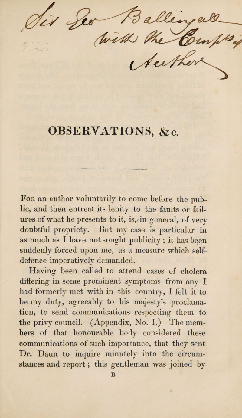 OBSERVATIONS, &c. For an author voluntarily to come before the pub¬ lic, and then entreat its lenity to the faults or fail¬ ures of what he presents to it, is,, in general, of very doubtful propriety. But my case is particular in as much as I have not sought publicity ; it has been suddenly forced upon me, as a measure which self- defence imperatively demanded. Having been called to attend cases of cholera differing in some prominent symptoms from any I had formerly met with in this country, I felt it to be my duty, agreeably to his majesty’s proclama¬ tion, to send communications respecting them to the privy council. (Appendix, No. I.) The mem¬ bers of that honourable body considered these communications of such importance, that they sent Dr. Daun to inquire minutely into the circum¬ stances and report; this gentleman was joined by B