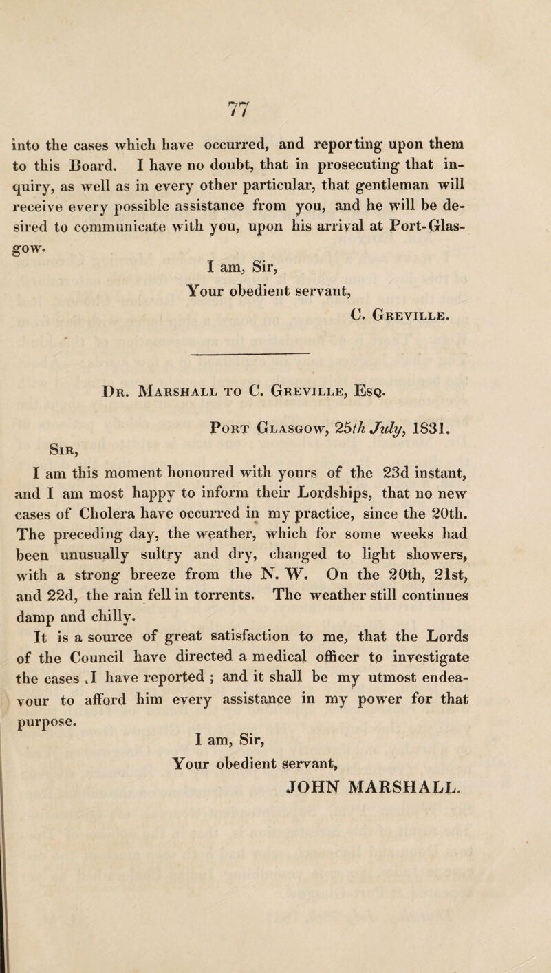 into the cases which have occurred, and reporting upon them to this Board. I have no doubt, that in prosecuting that in¬ quiry, as well as in every other particular, that gentleman will receive every possible assistance from you, and he will be de¬ sired to communicate with you, upon his arrival at Port-Glas- gow. I am, Sir, Your obedient servant, C. Greville. Dr. Marshall to C. Greville, Esq. Port Glasgow, 2bill July, 1831. Sir, I am this moment honoured with yours of the 23d instant, and I am most happy to inform their Lordships, that no new cases of Cholera have occurred in my practice, since the 20th. The preceding day, the weather, which for some weeks had been unusually sultry and dry, changed to light showers, with a strong breeze from the N. W. On the “20th, 21st, and 22d, the rain fell in torrents. The weather still continues damp and chilly. It is a source of great satisfaction to me, that the Lords of the Council have directed a medical officer to investigate the cases tI have reported ; and it shall be my utmost endea¬ vour to afford him every assistance in my power for that purpose. 1 am, Sir, Your obedient servant,