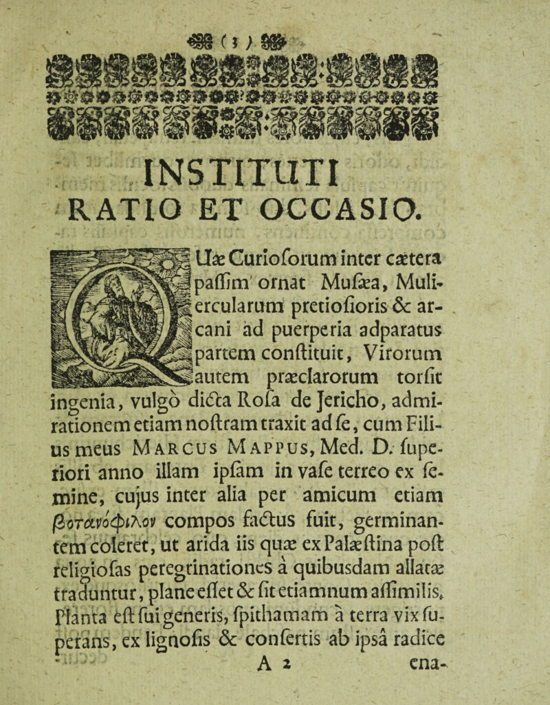 INSTITUTI RATIO ET OCCASIO. Hae Curioforum inter caetera paflim ornat Mulsea, Muli¬ ercularum pretiofioris & ar¬ cani ad puerperia adparatus partem conftituit, Virorum autem praeclarorum torfit ingenia, vulgo di&a Rota de Jericho, admi¬ rationem etiam noflram traxit ad fe, cum Fili¬ us meus Marcus MAPPus,Med. D. fupe- riori anno illam ipfarn in vafe terreo ex fe¬ mine, cujus inter alia per amicum etiam fioTctvoQitov compos fa&us fuit, germinan¬ tem coleret, ut arida iis quae exPalaeftina poft religiofas peregrinationes a quibusdam allatae traduntur, plane edet & fit etiamnumaflimilis* Planta eft fui generis, fpithamam a terra vixfu- perans, ex lignofis & confertis ab ipsa radice A 2 ena-