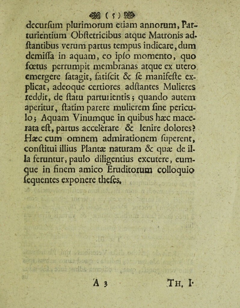 <98 ( f) 8®1 decurfum plurimorum etiam annorum, Par¬ turientium Obftetricibus atque Matronis ad¬ itantibus verum partus tempus indicare,dum demilTa in aquam, eo iplo momento, quo foetus perrumpit membranas atque ex utero emergere fatagit, fatifcit & le manifefte ex¬ plicat, adeoque certiores adftantes Mulieres reddit, de ftatu parturientis} quando autem aperitur, ftatim parere mulierem fine pericu¬ lo} Aquam Vinumque in quibus haec mace¬ rata eft, partus accelerare & lenire dolores? Haec cum omnem admirationem (uperent, conftitui illius Plantae naturam & qua; de il¬ la feruntur, paulo diligentius excutere, eum- que in finem amico Eruditorum colloquio fequentes exponere theles,