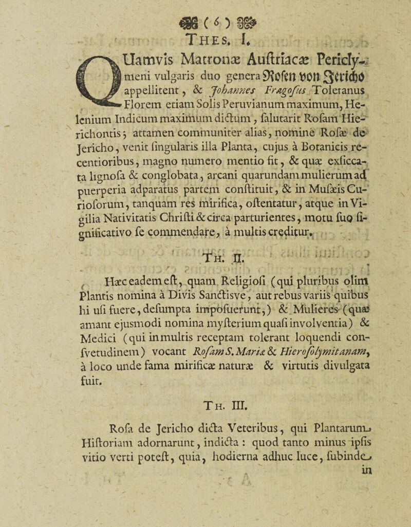 «h (o ss Thes. I* QUamvls Matronse Auftriaca; Peridyw meni vulgaris duo genera 9?0lClt Wtt appellitent, & Johmnes FragofusJ-Toletanus Florem etiam Solis Peruvianum maximum, He¬ lenium Indicum maximum didum, falutarit Rofam Hie- richontis*, attamen communiter alias, nomine Rofae de Jericho, venit lingularis ilia Planta, cujus a Botanicis re- centioribus, magno numero mentio fit, & quae exficca- ta lignofa & conglobata, arcani quarundam mulierum ad puerperia adparatus partem conftituit, & inMufaeisCu- rioforum, tanquam res mirifica, oftentatur, atque in Vi¬ gilia Nativitatis Ghrifti&circa parturientes, motu fuo fi- gnificativo fe commendare, a multis creditur. Th. n. Haec eadem eft, quam Religiofi (qui pluribus olim Plantis nomina a Divis Sandisve, aut rebus variis'quibus hi ufi fuere, defumpta impbfuefunt,) & Mulieres (quae amant ejusmodi nomina myfteriumquafiinvolventia) & Medici (quiinmultis receptam tolerant loquendi con- fvetudinem) vocant RofamS.MarU & Hierofolymitamm^ a loco unde fama mirificae naturae & virtutis divulgata fuit. Th. III. Rofa de Jericho dida Veteribus, qui Plantarunu Hiftoriam adornarunt, indida : quod tanto minus ipfis vitio verti poteft, quia, hodierna adluic luce, fubindo in