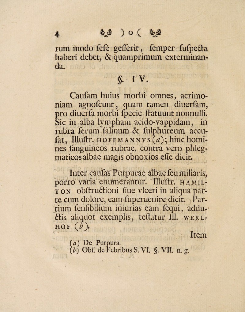 r 4 M ) ° ( rum modo fefe gefierit, femper fufpe&a haberi debet, & quamprimum exterminan¬ da. §. IV. - Caufam huius morbi omnes, acrimo¬ niam agnofcunt, quam tamen diuerfam, ' pro diuerfa morbi fpecie ftatuunt nonnulli. Sic in alba lympham acido-vappidam, in rubra ferum falinum & fulphureum accu- fat, Illuftr. hoffmannvs (a); hinc homi¬ nes fanguineos rubrae, contra vero phleg¬ maticos albae magis obnoxios effe dicit. Inter caulas Purpurae albae feu miliaris, porro varia enumerantur. Illuftr. ha.mil- ton obftrutHoni (iue vlceri in aliqua par¬ te cum dolore, eam fuperuenire dicit. Par¬ tium fenfibilium iniurias eam fequi, addu-- £tis aliquot exemplis, teftatur 111. werl- hof (^). Item (a) De Purpura.