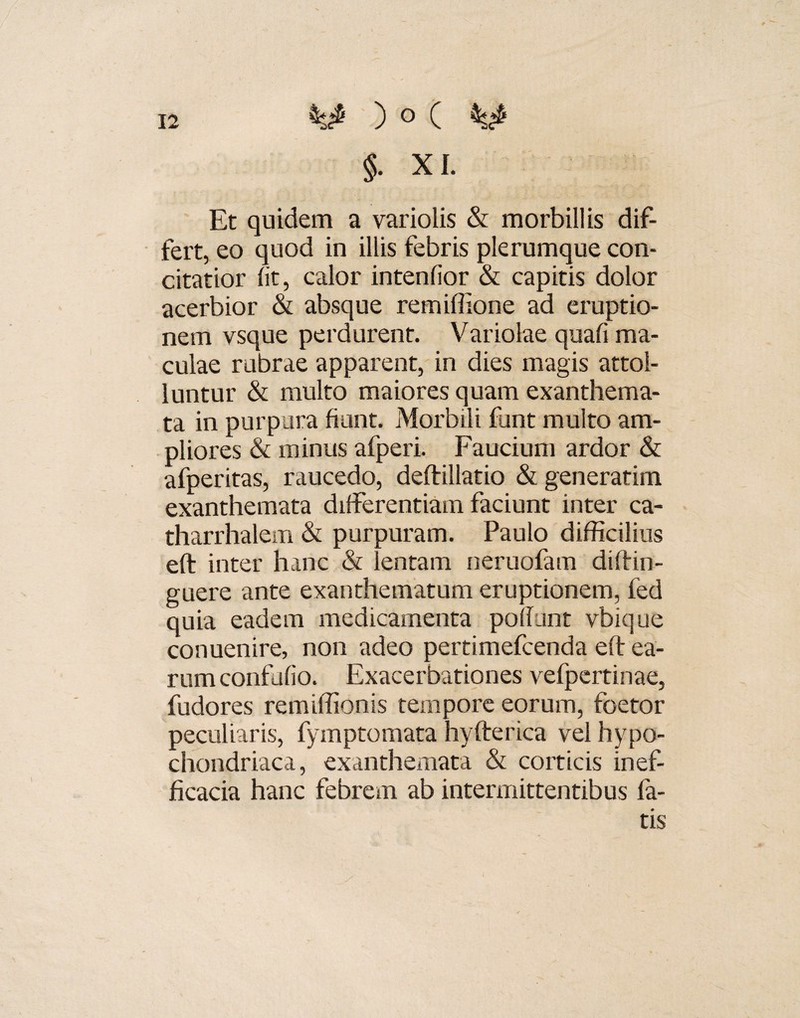 §• xi. Et quidem a variolis & morbillis dif¬ fert, eo quod in illis febris plerumque con¬ citatior (it, calor intenfior & capitis dolor acerbior & absque remiffione ad eruptio¬ nem vsque perdurent. Variolae quali ma¬ culae rubrae apparent, in dies magis attol¬ luntur & multo maiores quam exanthema¬ ta in purpura fiunt. Morbili funt multo am¬ pliores & minus afperi. Faucium ardor & afperitas, raucedo, deftillatio & generarim exanthemata differentiam faciunt inter ca- tharrhalem & purpuram. Paulo difficilius eft inter hanc & lentam neruofam diftin- guere ante exanthematum eruptionem, fed quia eadem medicamenta poliunt vbique conuenire, non adeo pertimefcenda eft ea¬ rum confufio. Exacerbationes vefpertinae, fudores remiffionis tempore eorum, foetor peculiaris, fymptomata hyfterica vel hypo¬ chondriaca , exanthemata & corticis inef- ficacia hanc febrem ab intermittentibus fa¬ tis