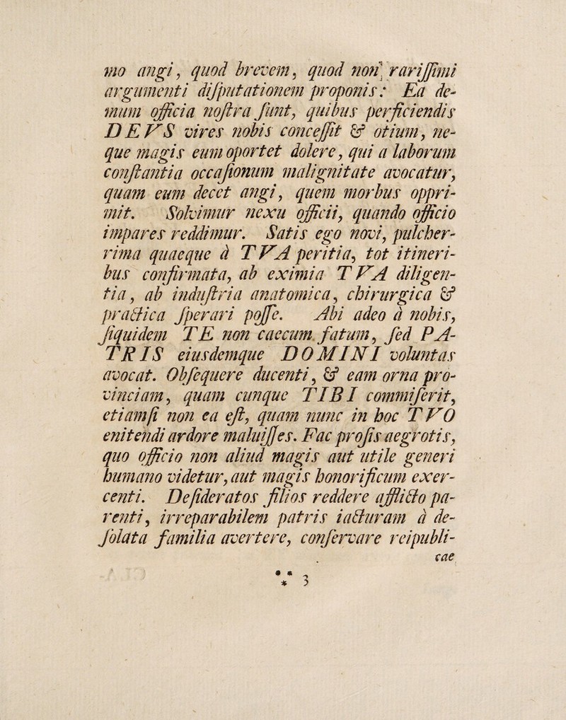 mo angi, quod brevem, quod non rarijjimi argumenti dijputationem proponis: Ea de¬ mum officia nofira fiunt, quibus perficiendis D E ES vires nobis cone effit £f otium, ne¬ que magis eum oportet doler e, qui a laborum conjlantia occajionum malignitate avocatur, quam eum decet angi, quem morbus oppri¬ mit. Solvimur nexu officii, quando officio impares reddimur. Satis ego novi, pulcher¬ rima quaeque d TEA peritia, tot itineri¬ bus confirmata, ab eximia TEA diligen¬ tia, ab indu [tria anatomica, chirurgica pratlica fperari pojfe. Abi adeo a nobis, Jiquidem TE non caecum fatum, fed PA¬ TRIS eiusdemque DOMINI voluntas avocat. Obfiequere ducenti, eam orna pro¬ vinciam, quam cunque TIBI commiferit, etiam [i non ea eji, quam nunc in hoc TEO enitendi ardore maluijfes. Fac projis aegrotis, quo officio non aliud magis aut utile generi humano videtur, aut magis honorificum exer¬ centi. Defideratos filios reddere affiido pa¬ renti, irreparabilem patris i aduram d de- fiolata familia avertere, confervare reipubli- cae %