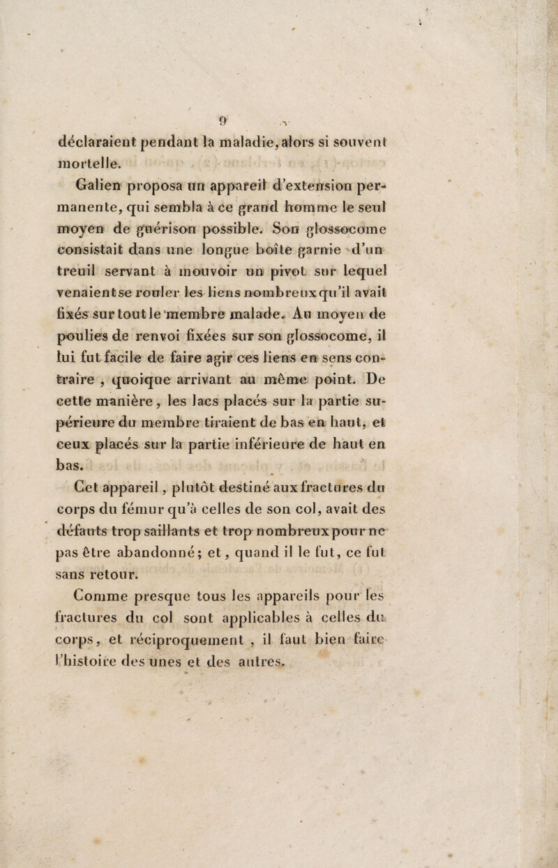 déclaraient pendant la maladie, alors si souvent mortelle. Galien proposa un appareil d extension per¬ manente, qui sembla à ce grand homme le seul moyen de guérison possible. Son glossocome consistait dans une longue boîte garnie d’un treuil servant à mouvoir un pivot sur lequel venaientse rouler les liens nombreux qu’il avait fixés sur tout le membre malade. Au moyen de poulies de renvoi fixées sur son glossocome, il lui fut facile de faire agir ces liens en sens corn traire , quoique arrivant au même point. De cette manière, les lacs placés sur la partie su¬ périeure du membre tiraient de bas en haut, et ceux placés sur la partie inférieure de haut en bas. Get appareil, plutôt destiné aux fractures du corps du fémur qu’à celles de son col, avait des « défauts trop saillants et trop nombreux pour ne pas être abandonné; et, quand il le fut, ce fut sans retour. Comme presque tous les appareils pour les fraclures du col sont applicables à celles du corps, et réciproquement , il faut bien faire l’histoire des unes et des autres.