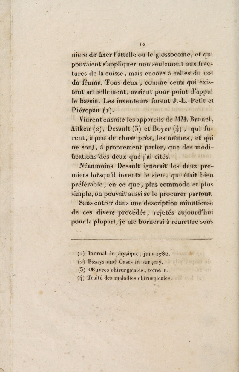 Yî nière de fixer l’attelle ou le glossocoine, et qui pouvaient s’appliquer non seulement aux frac¬ tures de la cuisse, mais encore à celles du col du fémur. Tous deux , comme ceux qui exis¬ tent actuellement, avaient pour point d’appui le bassin. Les inventeurs furent J.-L. Petit et Piéropau (r). Vinrent ensuite les appareils de MM. Brunei, Aitken (2), Desault (3) et Boyer (4) > qui fu¬ rent, à peu de chose près, les memes, et qui ne sont,, à proprement parler, que des modi¬ fications des deux que j’ai cités. Néanmoins Desault ignorait les deux pre¬ miers lorsqu’il inventa le sien , qui était bien préférable, en ce que, plus commode et plus simple, on pouvait aussi se le procurer partout. Sans entrer dans une description minutieuse de ces divers procédés, rejetés aujourd’hui pour la plupart, je me bornerai à remettre sous (1) Journal de physique, juin 1782, (2) Essays and Cases in surgery. (5) OElivres chirurgicales, tome 1. (4) Traité des maladies chirurgicales.