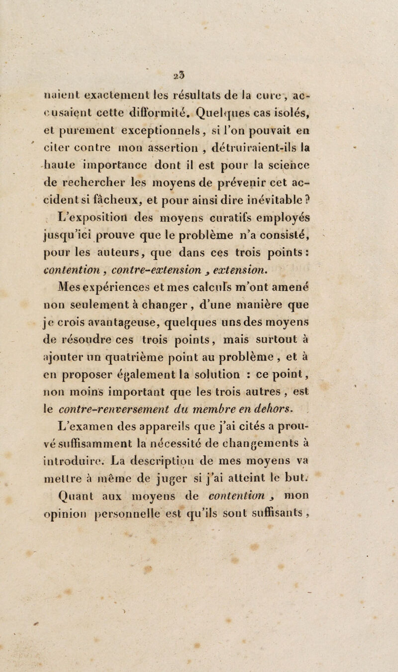 25 liaient exactement les résultats de la cure, ac¬ cusaient cette difformité. Quelques cas isolés, et purement exceptionnels, si l’on pouvait en citer contre mon assertion , détruiraient-ils la haute importance dont il est pour la science de rechercher les moyens de prévenir cet ac¬ cident si fâcheux, et pour ainsi dire inévitable ? L’exposition des moyens curatifs employés jusqu’ici prouve que le problème n’a consisté, pour les auteurs, que dans ces trois points: contention, contre-extension ^ extension. Mes expériences et mes calculs m’ont amené non seulement à changer, d’une manière que je crois avantageuse, quelques uns des moyens de résoudre ces trois points, mais surtout à ajouter un quatrième point au problème , et à en proposer également la solution : ce point, non moins important que les trois autres , est le contre-renversement du membre en dehors. L’examen des appareils que j’ai cités a prou¬ vé suffisamment la nécessité de changements à introduire. La description de mes moyens va mettre à même de juger si j’ai atteint le but. Quant aux moyens de contention ^ mon opinion personnelle est qu’ils sont suffisants, 5 &