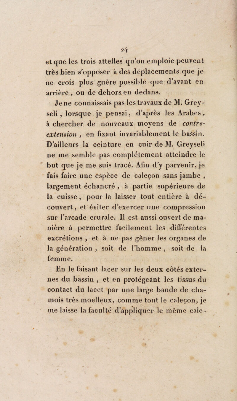 et que les trois attelles qu’on emploie peuvent très bien s’opposer à des déplacements que je ne crois plus guère possible que d’avant en arrière , ou de dehors,en dedans. Je ne connaissais pas les travaux de M. Grey- seli, lorsque je pensai, d’après les Arabes, à chercher de nouveaux moyens de contre- extension , en fixant invariablement le bassin. D’ailleurs la ceinture en cuir de M. Greyseli ne me semble pas complètement atteindre le but que je me suis trace. Afin d’y parvenir, je fais faire une espèce de caleçon sans jambe , largement échancré , à partie supérieure de la cuisse , pour la laisser tout entière à dé¬ couvert , et éviter d’exercer une compression sur l’arcade crurale. Il est aussi ouvert de ma¬ nière à permettre facilement les différentes excrétions , et à ne pas gêner les organes de la génération soit de l’homme , soit de la femme. En le faisant lacer sur les deux eôtés exter¬ nes du bassin , et en protégeant les tissus du contact du lacet par une large bande de cha¬ mois très moelleux, comme tout le caleçon, je me laisse la faculté d’appliquer le même cale-