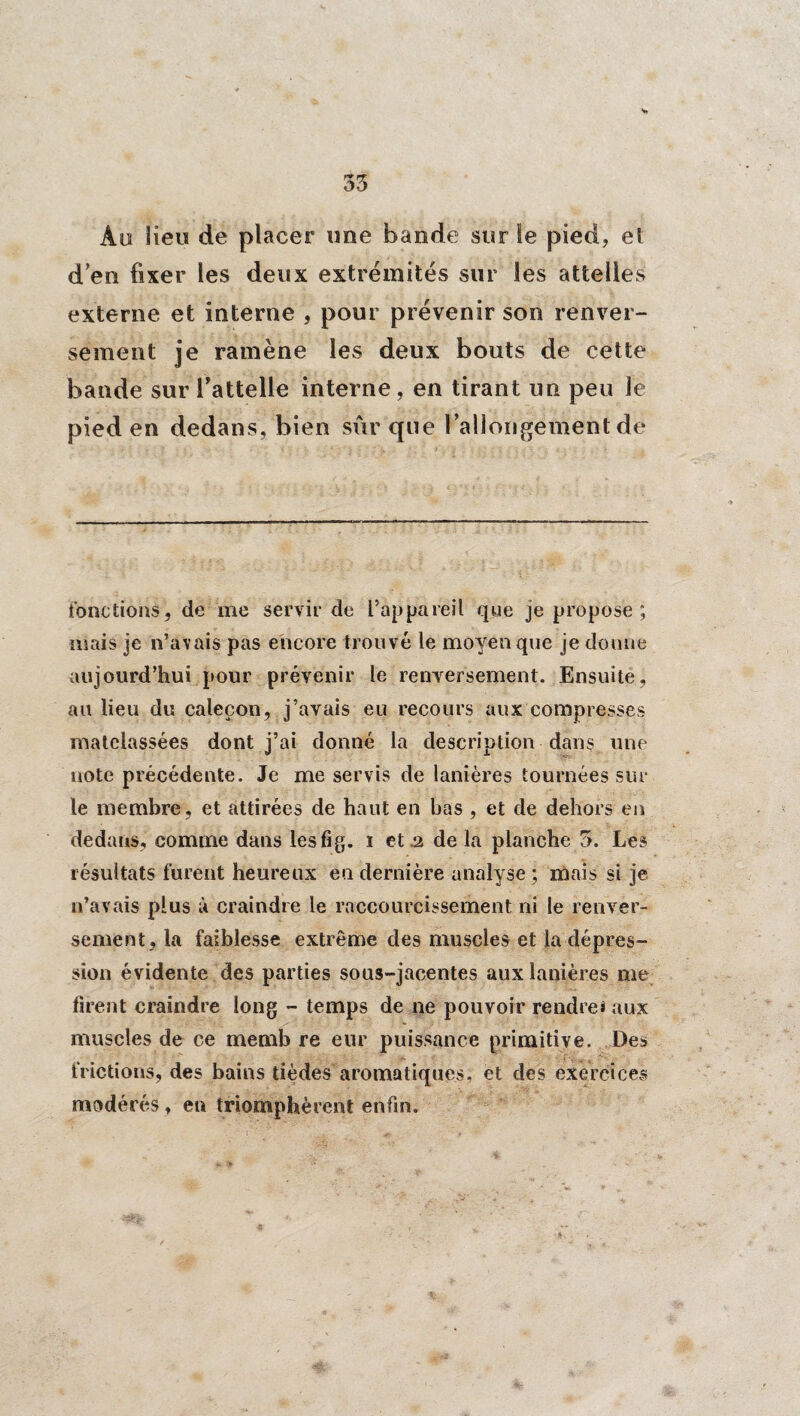 35 Au lieu de placer une bande sur le pied* et d’en fixer les deux extrémités sur les attelles externe et interne , pour prévenir son renver¬ sement je ramène les deux bouts de cette bande sur l’attelle interne* en tirant un peu Je pied en dedans, bien sûr que rallongement de fonctions, de me servir de l’appareil que je propose; mais je n’avais pas encore trouvé le moyen que je donne aujourd’hui pour prévenir le renversement. Ensuite, au lieu du caleçon, j’avais eu recours aux compresses matelassées dont j’ai donné la description dans une note précédente. Je me servis de lanières tournées sur le membre, et attirées de haut en bas , et de dehors en dedans, comme dans lesfig. i et .2 de la planche 5. Les résultats furent heureux eu dernière analyse ; mais si je n’avais plus à craindre le raccourcissement ni le renver¬ sement, la faiblesse extrême des muscles et la dépres¬ sion évidente des parties sous-jacentes aux lanières me firent craindre long - temps de ne pouvoir rendre! aux muscles de ce memb re eur puissance primitive. Des frictions, des bains tièdes aromatiques, et des exercices modérés * en triomphèrent enfin.