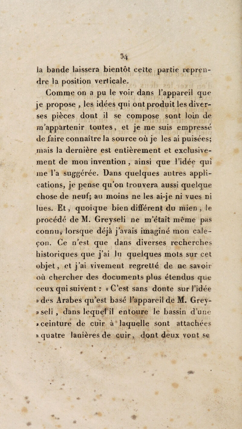 la bande laissera bientôt cette partie repren¬ dre la position verticale. Comme on a pu le voir dans Tappareil que je propose , les idées qui ont produit les diver¬ ses pièces dont il se compose sont loin de m’appàrtenir toutes, et je me suis empressé de faire connaître la source où je les ai puisées; mais la dernière est entièrement et exclusive¬ ment de mon invention , ainsi que l’idée qui me l’a suggérée. Dans quelques autres appli¬ cations, je pense qu’on trouvera aussi quelque chose de neuf; au moins ne les ai-je ni vues ni lues. Et, quoique bien différent du mien , le procédé de M. Greyseli ne m’était même pas connu, lorsque déjà j’avais imaginé mon cale¬ çon. Ce n’est que dans diverses recherches historiques que j’ai lu quelques mots sur cet objet, et j’ai vivement regretté de ne savoir où chercher des documents plus étendus que ceux qui suivent : a C’est sans doute sur l’idée » des Arabes qu’est basé l’appareil de M. Grey- »seli, dans lequel il entoure le bassin d une «ceinture de cuir à laquelle sont attachées » quatre lanières de cuir, dont deux vont se