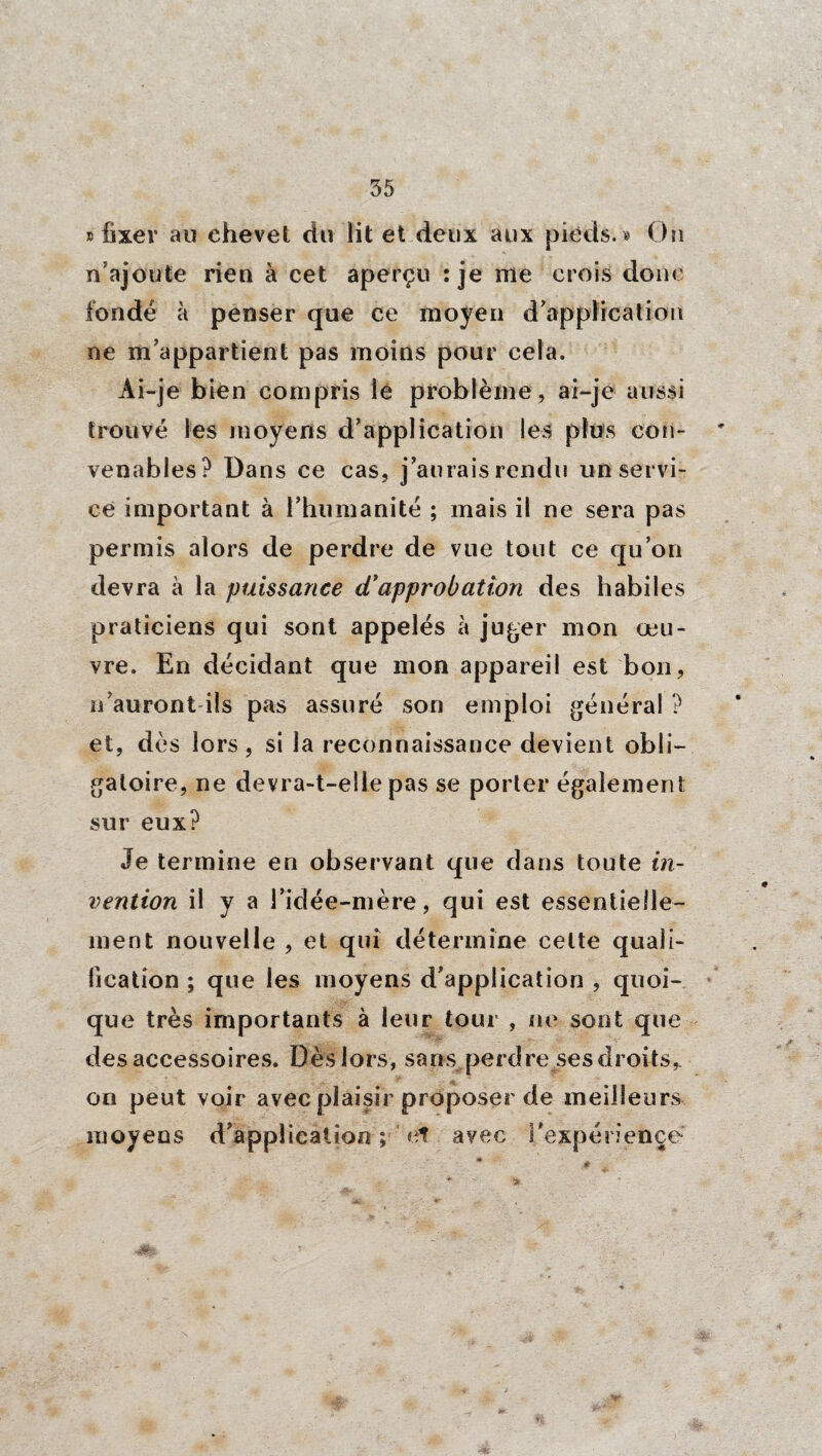 » fixer au chevet du lit et deux aux pieds. « Oh n’ajoute rien à cet aperçu : je me crois donc fondé à penser que ce moyen d’application ne m’appartient pas moins pour cela. Ai-je bien compris lé problème, ai-je aussi trouvé les moyens d’application les plus con- ' venables? Dans ce cas, j’aurais rendu un servi¬ ce important à l’humanité ; mais il ne sera pas permis alors de perdre de vue tout ce qu’on devra à la puissance d’approbation des habiles praticiens qui sont appelés à juger mon œu¬ vre. En décidant que mon appareil est bon, n’auront ils pas assuré son emploi général ? et, dès lors, si la reconnaissance devient obli¬ gatoire, ne devra-t-elle pas se porter également sur eux? Je termine en observant que dans toute in¬ vention il y a l’idée-mère, qui est essentielle¬ ment nouvelle , et qui détermine celte quali¬ fication ; que les moyens d’application , quoi¬ que très importants à leur tour , ne sont que des accessoires. Dès lors, sans perdre ses droits* on peut voir avec plaisir proposer de meilleurs moyens d’application ; et avec l’expérience # * - *». j. ' }