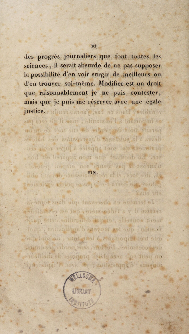 des progrès journaliers que font toutes le> sciences , il serait absurde de ne pas supposer la possibilité d’en voir surgir de meilleurs ou d’en trouver soi-même. Modifier est un droit * V que raisonnablement je ne puis contester, mais que je puis me réserver avec une égale j ustice. FIN