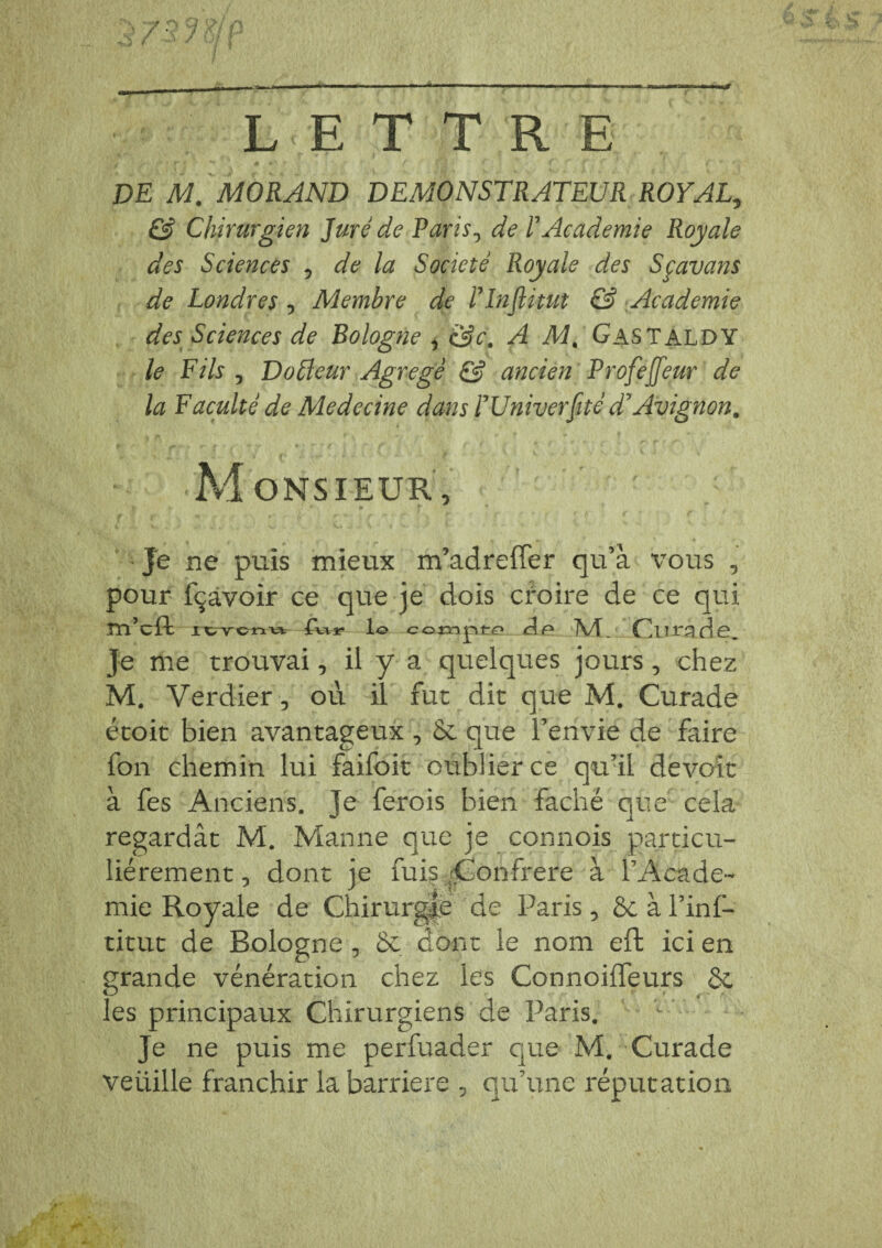 LETTRE DE M. MORAND DEMONSTRATEUR ROYAL., & Chirurgien Juré de Paris, de F Academie Royale des Sciences 5 de la Société Royale des Sçavans de Londres 5 Membre de Flnftitut & Academie des Sciences de Bologne , &c. A M. Gastaldy le Fils , Do Fleur Agrégé & ancien Profejjeur de la Faculté de Medecine dans F Univerfité d* Avignon. Monsieur, Je ne puis mieux m’adreffer qu’à vous , pour fçavoir ce que je dois cfoire de ce qui m’cft I CTcnu lo compte Jf5 M. Cnrade. Je me trouvai, il y a quelques jours, chez M. Verdier, où il fut dit que M. Curade étoit bien avantageux , & que l’envie de faire fon chemin lui faifoit oublier ce qu’il devoir à fes Anciens. Je ferois bien fâché que cela regardât M. Manne que je connois particu¬ liérement , dont je fuis (Confrère à l’Acade¬ mie Royale de Chirurgie de Paris, 8c à l’inl— titut de Bologne , 8c dont le nom eft ici en grande vénération chez les Connoiffeurs 8c les principaux Chirurgiens de Paris. Je ne puis me perfuader que M. Curade veüille franchir la barrière , qu’une réputation