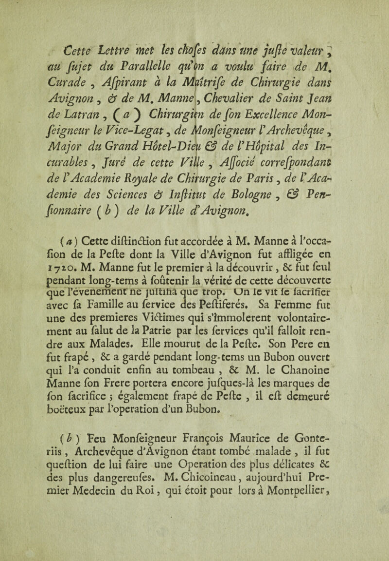 Cette Lettre met les ckofes dans me jufle valeur > au fujet du Parallelle quon a voulu faire de Mm Curade , Afpirant à la Maîtrife de Chirurgie dans Avignon ^ & de M. Manne, Chevalier de Saint Jean de Latran , ( a ) Chirurgien de fon Excellence Mon- feigneur le Vice-Legat 5 de Monfeigneur V Archevêque 7 Major du Grand Hôtel-Dieu & de l'Hôpital des In¬ curables 0 Juré de cette Fille , Ajfocié correfpondant de l'Academie Royale de Chirurgie de Paris 5 de l'Aca¬ demie des Sciences ô Inftitut de Bologne , & Pen- fionnaire (b) de la Ville d'Avignon. ( a ) Cette diftindion fut accordée à M. Manne à l’occa- lîon de la Pefte dont la Ville d’Avignon fut affligée en ï 720. M, Manne fut le premier à. la découvrir , de fut feul pendant long-tems à foûtenir la vérité de cette découverte que l’évenement ne jultihâ que trop. Un le vit le facrifîer avec fa Famille au fervice des Peftiferés. Sa Femme fut une des premières Vidimes qui s’immolèrent volontaire¬ ment au falut de la Patrie par les fervices qu’il falloit ren¬ dre aux Malades. Elle mourut de la Pefte. Son Pere en fut frapé , de a gardé pendant long-tems un Bubon ouvert qui l’a conduit enfin au tombeau , de M. le Chanoine Manne fon Frere portera encore jufques-là les marques de fon facrifice 5 également frapé de Pefte , il eft demeuré boëteux par l’operation d’un Bubon. ( b ) Feu Monfeigneur François Maurice de Gonte- riis , Archevêque d’Avignon étant tombé malade , il fut queftion de lui faire une Operation des plus délicates de des plus dangereufes. M. Chicoineau, aujourd’hui Pre¬ mier Médecin du Roi, qui étoit pour lors à Montpellier,