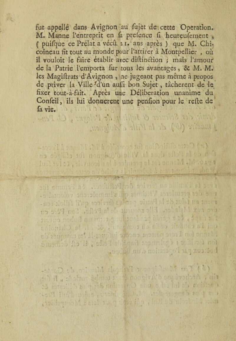 fat appelle dans Avignon au fujet de cette Operation* M. Manne l’entreprit en fa prefence fl heureufement 5 ( puifque ce Prélat a vécu, iu ans après ) que M. Chb coineau fit tout au monde pour l’attirer à Montpellier , où il vouloit le faire établir avec diftincKon $ mais l’amour de la Patrie l’emporta fur tous les avantages, 6c M. M. les Magiftrats d’Avignon , ne jugeant pas même à propos de priver la Ville fd’un aufli bon Sujet , tâchèrent de le fixer tout-à-fait. Après uce Délibération unanime du Confeil, ils lui donnèrent une penfion pour le refte de fa vie. V , ^ w \ ^ ’ .> V J ■ . > > ' J