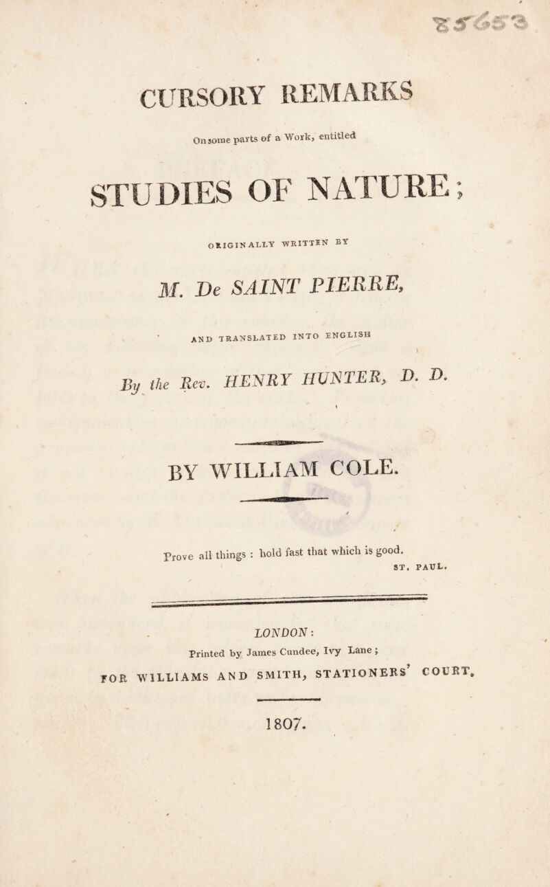 CURSORY REMARKS On some parts of a Work, entitled STUDIES OF NATURE; ORIGINALLY WHITTEN BY M. De SAINT PIERRE, AND TRANSLATED INTO ENGLISH By the Rev. HENRY HUNTER, D. D \ by william cole. prove all things : hold fast that which is good. ST. PAUL. LONDON: Printed by James Cundee, Ivy Lane ; fOR WILLIAMS AND SMITH, STATIONERS COURT. 1807.