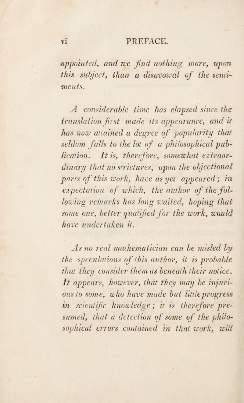 appointed, and we find nothing more, upon this subject, than a disavowal of the senti¬ ments. .Al considerable time has elapsed since the translation fu st made its appearance, and it has now attained a degree of popularity that seldom falls to the lot of a philosophical pub¬ lication. It is, therefore, somewhat extraor¬ dinary that no strictures, upon the objectional parts of this work, have as yet appeared; in expectation of which, the author of the fol¬ lowing remarks has long waited, hoping that some one, better qualified for the work, would have undertaken it. As wo real mathematician can be misled by the speculations of this author, it is probable that they consider them as beneath their notice. If appears, however, that they may be injuri¬ ous to some, who have made but little progress in scientific knowledge; it is therefore pre¬ sumed, that a detection of some of the philo¬ sophical errors contained in that zvork, will